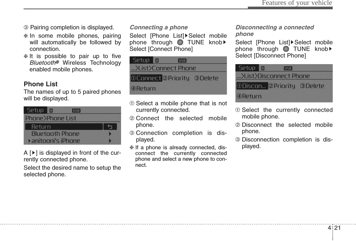 421Features of your vehicle➂ Pairing completion is displayed.❈In some mobile phones, pairingwill automatically be followed byconnection.❈ It is possible to pair up to fiveBluetooth®Wireless Technologyenabled mobile phones.Phone ListThe names of up to 5 paired phoneswill be displayed.A [ ] is displayed in front of the cur-rently connected phone.Select the desired name to setup theselected phone.Connecting a phoneSelect [Phone List] Select mobilephone through  TUNE knobSelect [Connect Phone]➀ Select a mobile phone that is notcurrently connected.➁ Connect the selected mobilephone.➂ Connection completion is dis-played.❈ If a phone is already connected, dis-connect the currently connectedphone and select a new phone to con-nect.Disconnecting a connectedphoneSelect [Phone List] Select mobilephone through  TUNE knobSelect [Disconnect Phone]➀ Select the currently connectedmobile phone.➁ Disconnect the selected mobilephone.➂ Disconnection completion is dis-played.