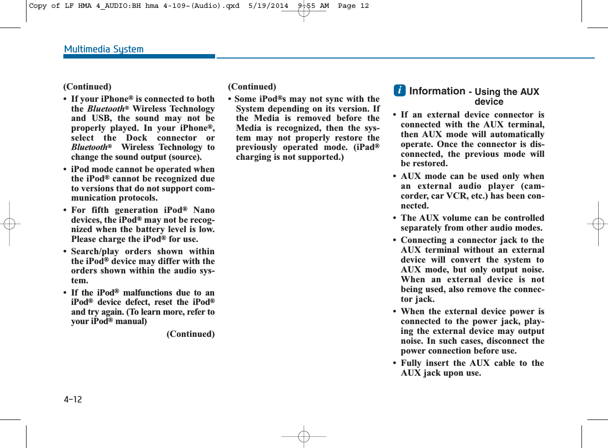 4-12Multimedia System(Continued)• If your iPhone®is connected to boththe  Bluetooth®Wireless Technologyand USB, the sound may not beproperly played. In your iPhone®,select the Dock connector orBluetooth®Wireless Technology tochange the sound output (source).• iPod mode cannot be operated whenthe iPod®cannot be recognized dueto versions that do not support com-munication protocols. • For fifth generation iPod®Nanodevices, the iPod®may not be recog-nized when the battery level is low.Please charge the iPod®for use. • Search/play orders shown withinthe iPod®device may differ with theorders shown within the audio sys-tem.• If the iPod®malfunctions due to aniPod®device defect, reset the iPod®and try again. (To learn more, refer toyour iPod®manual)(Continued)(Continued)• Some iPod®s may not sync with theSystem depending on its version. Ifthe Media is removed before theMedia is recognized, then the sys-tem may not properly restore thepreviously operated mode. (iPad®charging is not supported.)Information - Using the AUXdevice• If an external device connector isconnected with the AUX terminal,then AUX mode will automaticallyoperate. Once the connector is dis-connected, the previous mode willbe restored. • AUX mode can be used only whenan external audio player (cam-corder, car VCR, etc.) has been con-nected. • The AUX volume can be controlledseparately from other audio modes.• Connecting a connector jack to theAUX terminal without an externaldevice will convert the system toAUX mode, but only output noise.When an external device is notbeing used, also remove the connec-tor jack.• When the external device power isconnected to the power jack, play-ing the external device may outputnoise. In such cases, disconnect thepower connection before use.• Fully insert the AUX cable to theAUX jack upon use.iCopy of LF HMA 4_AUDIO:BH hma 4-109~(Audio).qxd  5/19/2014  9:55 AM  Page 12