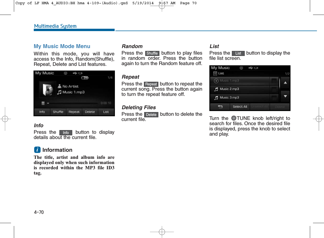 4-70Multimedia SystemMy Music Mode MenuWithin this mode, you will haveaccess to the Info, Random(Shuffle),Repeat, Delete and List features.InfoPress the  button to displaydetails about the current file.Information The title, artist and album info aredisplayed only when such informationis recorded within the MP3 file ID3tag.RandomPress the  button to play filesin random order. Press the buttonagain to turn the Random feature off.RepeatPress the  button to repeat thecurrent song. Press the button againto turn the repeat feature off.Deleting FilesPress the  button to delete thecurrent file.ListPress the  button to display thefile list screen.Turn the  TUNE knob left/right tosearch for files. Once the desired fileis displayed, press the knob to selectand play.iListDeleteRepeatShuffleInfoCopy of LF HMA 4_AUDIO:BH hma 4-109~(Audio).qxd  5/19/2014  9:57 AM  Page 70