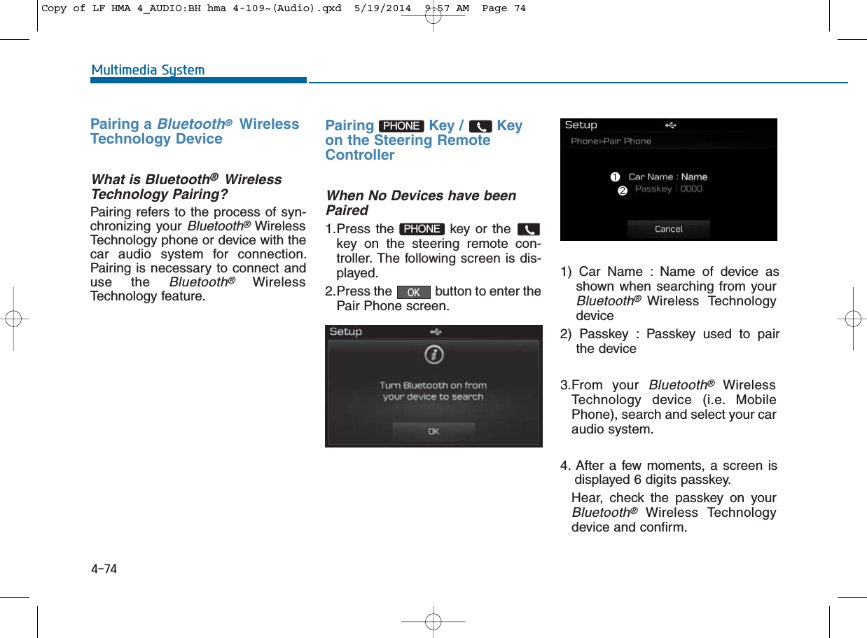 4-74Multimedia SystemPairing a Bluetooth®WirelessTechnology DeviceWhat is Bluetooth®WirelessTechnology Pairing?   Pairing refers to the process of syn-chronizing your Bluetooth®WirelessTechnology phone or device with thecar audio system for connection.Pairing is necessary to connect anduse the Bluetooth®WirelessTechnology feature.Pairing Key / Keyon the Steering RemoteControllerWhen No Devices have beenPaired1.Press the  key or thekey on the steering remote con-troller. The following screen is dis-played. 2.Press the  button to enter thePair Phone screen.1) Car Name : Name of device asshown when searching from yourBluetooth®Wireless Technologydevice2) Passkey : Passkey used to pairthe device3.From your Bluetooth®WirelessTechnology device (i.e. MobilePhone), search and select your caraudio system.4. After a few moments, a screen isdisplayed 6 digits passkey.Hear, check the passkey on yourBluetooth®Wireless Technologydevice and confirm.OKPHONEPHONECopy of LF HMA 4_AUDIO:BH hma 4-109~(Audio).qxd  5/19/2014  9:57 AM  Page 74