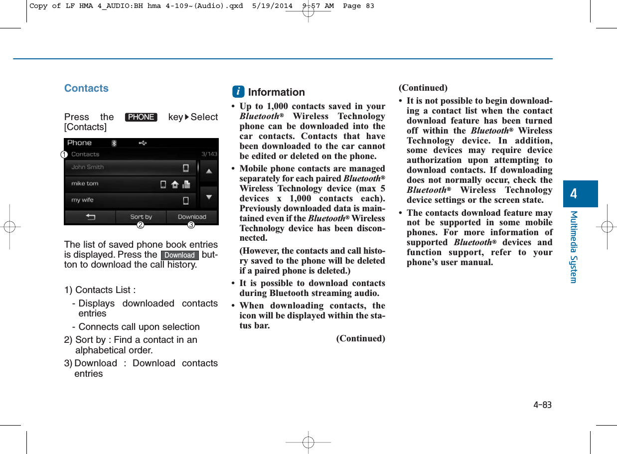 4-83Multimedia System4ContactsPress the  key Select[Contacts]The list of saved phone book entriesis displayed. Press the  but-ton to download the call history.1) Contacts List : - Displays downloaded contactsentries- Connects call upon selection2) Sort by : Find a contact in an alphabetical order.3) Download : Download contactsentriesInformation • Up to 1,000 contacts saved in yourBluetooth®Wireless Technologyphone can be downloaded into thecar contacts. Contacts that havebeen downloaded to the car cannotbe edited or deleted on the phone.• Mobile phone contacts are managedseparately for each paired Bluetooth®Wireless Technology device (max 5devices x 1,000 contacts each).Previously downloaded data is main-tained even if the Bluetooth®WirelessTechnology device has been discon-nected.(However, the contacts and call histo-ry saved to the phone will be deletedif a paired phone is deleted.)• It is possible to download contactsduring Bluetooth streaming audio.• When downloading contacts, theicon will be displayed within the sta-tus bar.(Continued)(Continued)• It is not possible to begin download-ing a contact list when the contactdownload feature has been turnedoff within the Bluetooth®WirelessTechnology device. In addition,some devices may require deviceauthorization upon attempting todownload contacts. If downloadingdoes not normally occur, check theBluetooth®Wireless Technologydevice settings or the screen state.• The contacts download feature maynot be supported in some mobilephones. For more information ofsupported  Bluetooth®devices andfunction support, refer to yourphone’s user manual.iDownloadPHONECopy of LF HMA 4_AUDIO:BH hma 4-109~(Audio).qxd  5/19/2014  9:57 AM  Page 83