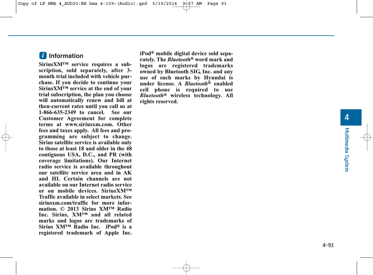 4-93Multimedia System4Information SiriusXM™ service requires a sub-scription, sold separately, after 3-month trial included with vehicle pur-chase. If you decide to continue yourSiriusXM™ service at the end of yourtrial subscription, the plan you choosewill automatically renew and bill atthen-current rates until you call us at1-866-635-2349 to cancel.  See ourCustomer Agreement for completeterms at www.siriusxm.com. Otherfees and taxes apply.  All fees and pro-gramming are subject to change.Sirius satellite service is available onlyto those at least 18 and older in the 48contiguous USA, D.C., and PR (withcoverage limitations). Our Internetradio service is available throughoutour satellite service area and in AKand HI. Certain channels are notavailable on our Internet radio serviceor on mobile devices. SiriusXM™Traffic available in select markets. Seesiriusxm.com/traffic for more infor-mation. © 2013 Sirius XM™ RadioInc. Sirius, XM™ and all relatedmarks and logos are trademarks ofSirius XM™ Radio Inc.  iPod®is aregistered trademark of Apple Inc.iPod®mobile digital device sold sepa-rately. The Bluetooth®word mark andlogos are registered trademarksowned by Bluetooth SIG, Inc. and anyuse of such marks by Hyundai isunder license. A Bluetooth®enabledcell phone is required to useBluetooth®wireless technology. Allrights reserved.iCopy of LF HMA 4_AUDIO:BH hma 4-109~(Audio).qxd  5/19/2014  9:57 AM  Page 93