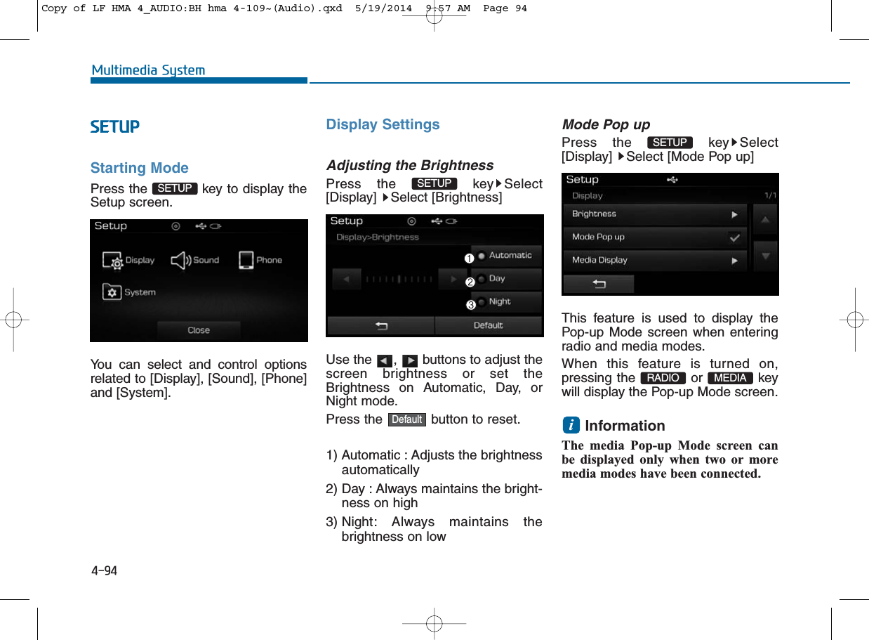 4-94Multimedia SystemSETUPStarting ModePress the  key to display theSetup screen.You can select and control optionsrelated to [Display], [Sound], [Phone]and [System].Display SettingsAdjusting the BrightnessPress the  key Select[Display] Select [Brightness]Use the  ,  buttons to adjust thescreen brightness or set theBrightness on Automatic, Day, orNight mode.Press the  button to reset.1) Automatic : Adjusts the brightnessautomatically2) Day : Always maintains the bright-ness on high3) Night: Always maintains thebrightness on lowMode Pop upPress the  key Select[Display]  Select [Mode Pop up]This feature is used to display thePop-up Mode screen when enteringradio and media modes.When this feature is turned on,pressing the or keywill display the Pop-up Mode screen.Information The media Pop-up Mode screen canbe displayed only when two or moremedia modes have been connected.iMEDIARADIOSETUPDefaultSETUPSETUPCopy of LF HMA 4_AUDIO:BH hma 4-109~(Audio).qxd  5/19/2014  9:57 AM  Page 94