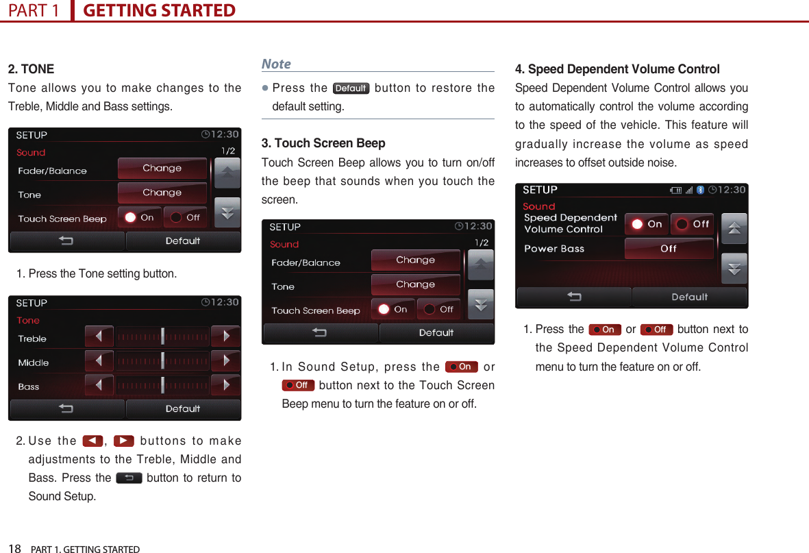 18    PART 1. GETTING STARTEDPART 1      GETTING STARTED2.TONETone allows you to make changes to the Treble, Middle and Bass settings. 1.  Press the Tone setting button.2.  U se  t h e ◀, ▶ buttons to make adjustments to the Treble, Middle and Bass. Press  the    button to return to Sound Setup.Note 󲛌 Press  the  Default   button  to  restore  the default setting.3.TouchScreenBeepTouch  Screen  Beep  allows  you  to turn  on/off the beep that sounds when you touch the screen. 1.  In  Sound  Setup,  press  the     On   or    Off  button next to the Touch Screen Beep menu to turn the feature on or off. 4.SpeedDependentVolumeControlSpeed Dependent  Volume  Control allows you to automatically control  the volume  according to the speed  of the vehicle.  This feature will gradually increase the volume as speed increases to offset outside noise.1.  Press the     On   or     Off   button  next to the Speed Dependent Volume Control menu to turn the feature on or off.