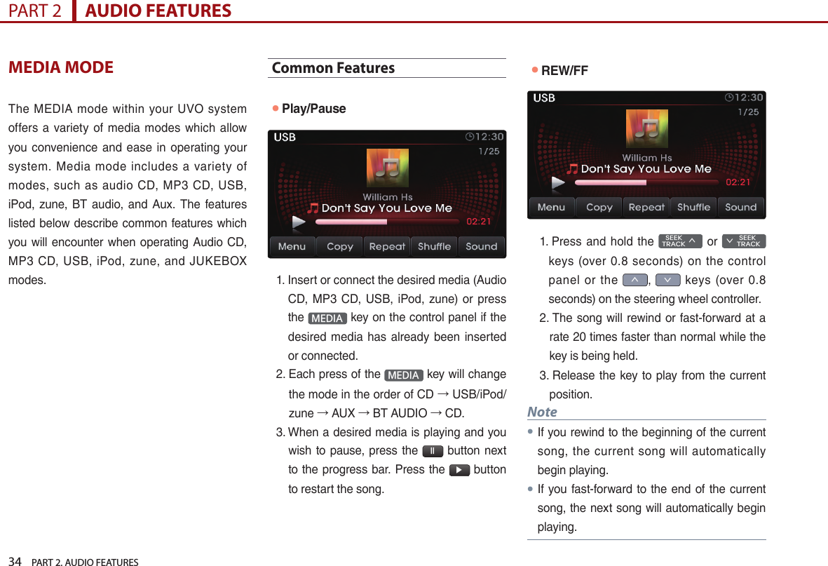 34    PART 2. AUDIO FEATURESPART 2      AUDIO FEATURESMEDIA MODEThe  MEDIA mode within your  UVO system offers a  variety  of media  modes  which allow you convenience  and ease  in  operating your system.  Media  mode  includes  a  variety  of modes,  such as  audio CD,  MP3 CD,  USB, iPod,  zune, BT  audio,  and Aux.  The features listed below describe common features which you will encounter when operating Audio CD, MP3  CD,  USB,  iPod, zune,  and  JUKEBOX modes.Common Features●Play/Pause1.  Insert or connect the desired media (Audio CD,  MP3 CD,  USB, iPod,  zune) or  press the  MEDIA  key on the control panel if the desired  media has  already  been inserted or connected.2.  Each press of the  MEDIA  key will change the mode in the order of CD → USB/iPod/zune → AUX → BT AUDIO → CD.3.  When a desired media is playing and you wish to pause, press the  ll  button next to the progress bar. Press the  ▶ button to restart the song.●REW/FF1.  Press and  hold  the   SEEK TRACK ∧  or        SEEK ∨ TRACKkeys  (over 0.8  seconds)  on the  control panel  or  the ∧, ∨  keys  (over  0.8 seconds) on the steering wheel controller.2.  The song will rewind or fast-forward at a rate 20 times faster than normal while the key is being held. 3.  Release the key  to  play from the current position. Note●If you rewind to the beginning of the current song,  the current  song  will  automatically begin playing. ●If you fast-forward to the end of the current song, the next song will automatically begin playing.