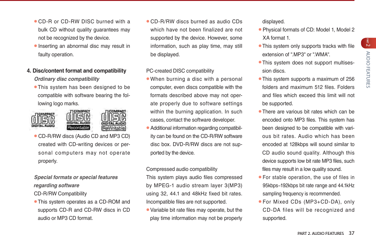   PART 2. AUDIO FEATURES    37PART 2 AUDIO FEATURES ● CD-R  or  CD-RW  DISC  burned  with  a bulk  CD without quality  guarantees  may not be recognized by the device.  ● Inserting an abnormal disc may result in faulty operation.4. Disc/content format and compatibilityOrdinarydisccompatibility ● This  system has  been designed  to  be compatible with software bearing the fol-lowing logo marks.  ● CD-R/RW discs (Audio CD and MP3 CD) created with CD-writing  devices or per-so nal  c om pu ters  m ay  not  o pe rate properly. Specialformatsorspecialfeaturesregardingsoftware  CD-R/RW Compatibility ● This system operates as a CD-ROM and supports CD-R and CD-RW discs in CD audio or MP3 CD format.  ● CD-R/RW  discs  burned as  audio CDs which  have not  been  finalized  are  not supported by the device. However, some information,  such  as play  time, may still be displayed.  PC-created DISC compatibility ● When  burning  a  disc  with  a  personal computer, even discs compatible with the formats  described above may not oper-ate  properly  due  to  software  settings within the burning  application.  In such cases, contact the software developer. ● Additional information regarding compatibil-ity can be found on the CD-R/RW software disc box. DVD-R/RW  discs are not sup-ported by the device. Compressed audio compatibility  This system  plays  audio files compressed by  MPEG-1  audio  stream  layer  3(MP3) using 32,  44.1 and  48kHz  fixed  bit rates. Incompatible files are not supported. ● Variable bit rate files may operate, but the play time information may not be properly displayed. ● Physical formats of CD: Model 1, Model 2 XA format 1. ● This system only supports tracks with file extension of &quot;.MP3&quot; or &quot;.WMA&quot;. ● This  system  does  not  support multises-sion discs. ● This system supports a maximum of 256 folders and maximum 512  files.  Folders and files which exceed  this  limit will not be supported. ● There are  various  bit rates  which can  be encoded onto MP3 files. This system has been designed to be compatible with vari-ous  bit  rates.  Audio  which  has  been encoded  at  128kbps will sound similar  to CD audio  sound  quality.  Although this device supports low bit rate MP3 files, such files may result in a low quality sound. ● For stable  operation,  the  use  of  files  in 95kbps~192kbps bit rate range and 44.1kHz sampling frequency is recommended. ●For  Mixed  CDs  (MP3+CD-DA),  only CD -DA  files  will  be  recognized  and supported. 