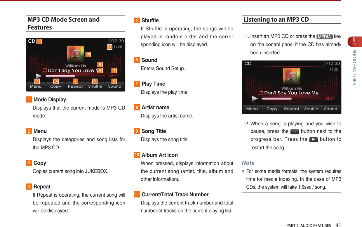   PART 2. AUDIO FEATURES    41PART 2 AUDIO FEATURESMP3 CD Mode Screen and Features1Mode Display   Displays that the current mode is MP3 CD mode.2Menu   Displays  the categories and  song  lists  for the MP3 CD.3Copy  Copies current song into JUKEBOX.4Repeat   If Repeat is operating, the current song will be  repeated  and the  corresponding  icon will be displayed.5Shuffle   If Shuffle  is operating, the songs will  be played  in  random  order  and  the  corre-sponding icon will be displayed.6Sound  Enters Sound Setup.7Play Time  Displays the play time.8Artist name  Displays the artist name.9Song Title  Displays the song title.10Album Art Icon   When pressed,  displays information about the  current song (artist, title, album  and other information).11Current/Total Track Number   Displays the current track number and total number of tracks on the current playing list. Listening to an MP3 CD1.  Insert an MP3 CD or press the  MEDIA  key on the control panel if the CD has already been inserted.2.  When a  song is  playing  and  you wish to pause, press the  l l   button  next  to the progress  bar.  Press  the ▶  button  to restart the song. Note●For some media formats, the system requires time for media indexing. In the case of MP3 CDs, the system will take 1.5sec / song.12 3 4 5 67910118