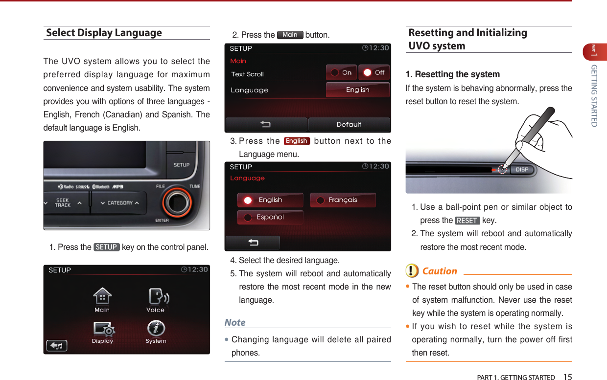   PART 1. GETTING STARTED    15PART 1 GETTING STARTEDSelect Display LanguageThe UVO system allows you to select the preferred  display  language  for  maximum convenience and system usability. The system provides you with options of three languages - English, French (Canadian) and Spanish. The default language is English.1.   Press the  SETUP  key on the control panel. 2. Press the  Main  button.3.  Press  the  English  button next to the Language menu.4.  Select the desired language. 5.  The  system  will reboot  and automatically restore the  most  recent mode  in  the new language.Note󲛌 Changing  language  will  delete  all  paired phones.Resetting and Initializing  UVO system 1.ResettingthesystemIf the system is behaving abnormally, press the reset button to reset the system.1.  Use a ball-point pen or similar object to press the  RESET  key.2.  The  system  will reboot  and automatically restore the most recent mode.  Caution󲛌 The reset button should only be used in case of system malfunction. Never  use  the reset key while the system is operating normally. 󲛌 If you wish to reset while  the system is operating normally, turn the power off  first then reset. 