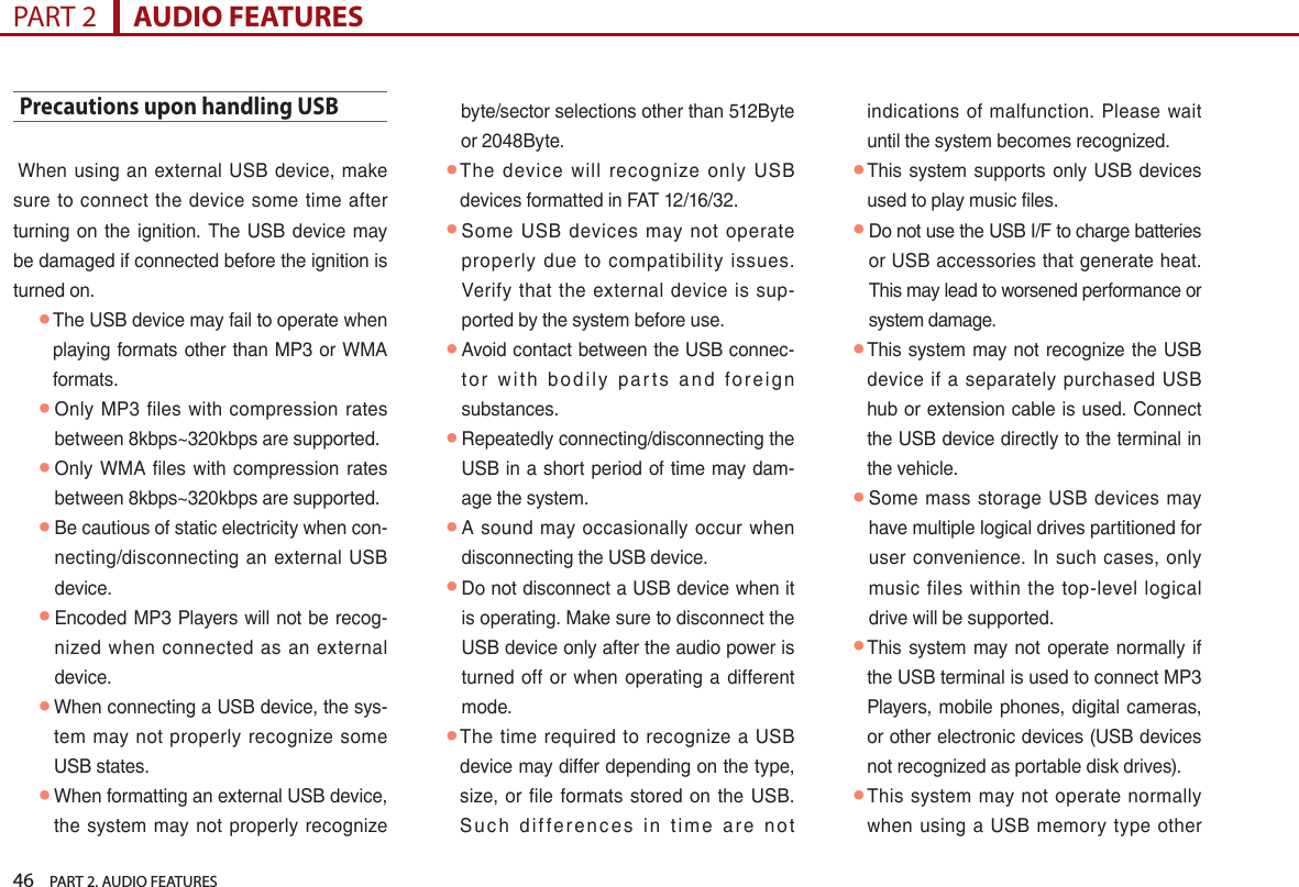 46    PART 2. AUDIO FEATURESPART 2      AUDIO FEATURESPrecautions upon handling USB  When  using  an  external USB  device, make sure  to  connect  the  device  some  time after turning on  the ignition.  The USB  device may be damaged if connected before the ignition is turned on.  ● The USB device may fail to operate when playing  formats other  than MP3 or WMA formats. ● Only MP3  files  with compression  rates between 8kbps~320kbps are supported. ● Only  WMA  files  with  compression rates between 8kbps~320kbps are supported. ● Be cautious of static electricity when con-necting/disconnecting  an  external  USB device. ● Encoded  MP3 Players will not be recog-nized when  connected  as  an  external device. ● When connecting a USB device, the sys-tem  may  not properly  recognize some USB states. ● When formatting an external USB device, the  system  may  not  properly  recognize byte/sector selections other than 512Byte or 2048Byte. ● The  device  will  recognize  only  USB devices formatted in FAT 12/16/32. ● Some  USB  devices  may  not  operate properly  due  to  compatibility  issues. Verify  that  the external  device  is  sup-ported by the system before use. ● Avoid contact between the USB connec-to r  w ith  b o d i l y  pa r t s  an d  fo r e i g n substances. ● Repeatedly connecting/disconnecting the USB in a short period of time may dam-age the system. ● A sound may  occasionally  occur when disconnecting the USB device. ● Do not disconnect a USB device when it is operating. Make sure to disconnect the USB device only after the audio power is turned  off or  when  operating a  different mode.  ● The time  required  to recognize  a USB device may differ depending on the type, size, or file  formats  stored on the  USB. S u c h  di f fe r e n c e s  i n  ti m e  are  n o t indications  of  malfunction. Please  wait until the system becomes recognized. ● This system  supports only USB  devices used to play music files. ● Do not use the USB I/F to charge batteries or USB accessories that generate heat. This may lead to worsened performance or system damage. ● This system may not recognize the USB device  if  a separately  purchased  USB hub or extension cable is used. Connect the USB device directly to the terminal in the vehicle. ● Some mass  storage  USB devices may have multiple logical drives partitioned for user convenience. In  such cases,  only music  files  within  the  top-level  logical drive will be supported.  ● This  system  may not operate normally  if the USB terminal is used to connect MP3 Players, mobile phones, digital cameras, or other electronic devices (USB devices not recognized as portable disk drives). ● This  system may  not  operate normally when  using a USB memory type other 