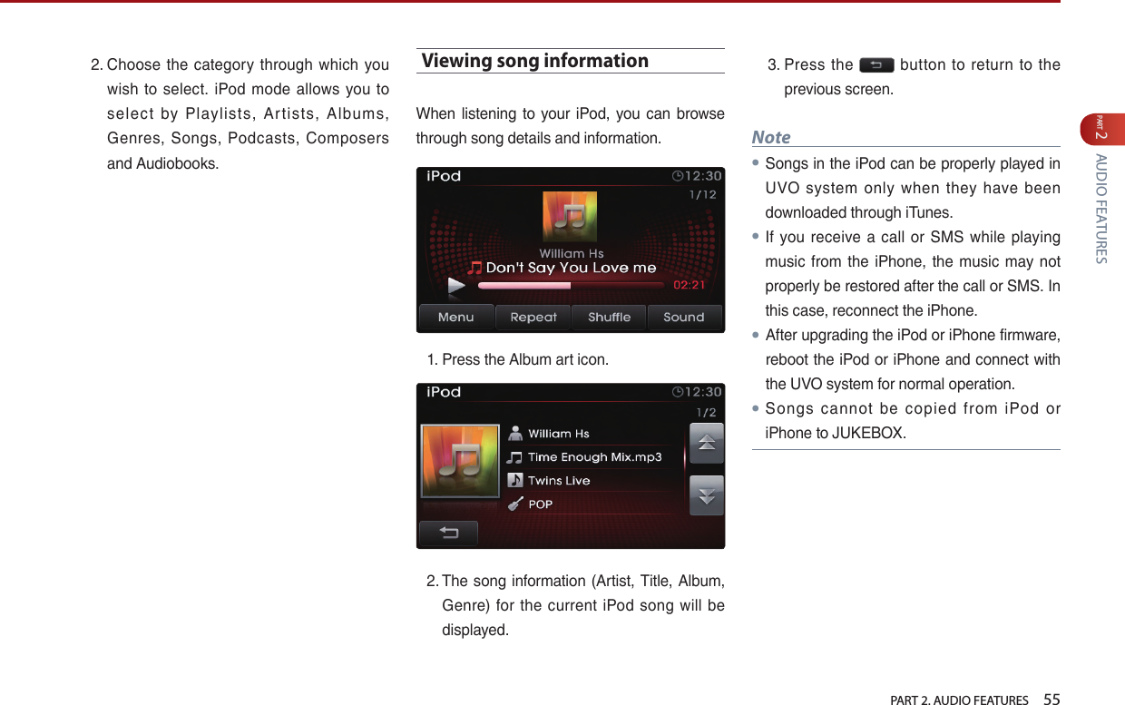   PART 2. AUDIO FEATURES    55PART 2 AUDIO FEATURES2.  Choose  the  category  through which  you wish  to select. iPod  mode  allows you  to select  by  Playlists,  Ar tists,  Albums, Genres,  Songs,  Podcasts,  Composers and Audiobooks.Viewing song informationWhen  listening  to your  iPod,  you  can browse through song details and information.1.  Press the Album art icon. 2.  The song information  (Artist, Title, Album, Genre)  for  the  current iPod song  will  be displayed. 3.  Press  the    button  to return  to the previous screen. Note● Songs in the iPod can be properly played in UVO  system  only  when  they have  been downloaded through iTunes.● If you  receive a  call  or  SMS  while  playing music from the  iPhone,  the music may not properly be restored after the call or SMS. In this case, reconnect the iPhone. ● After upgrading the iPod or iPhone firmware, reboot the iPod or iPhone and connect with the UVO system for normal operation.● Songs  cannot  be  copied  from  iPod  or iPhone to JUKEBOX.