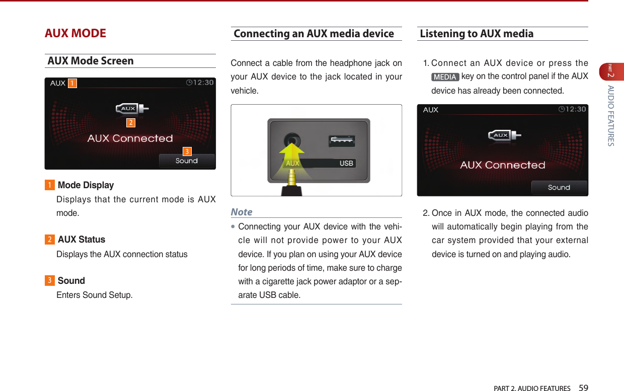   PART 2. AUDIO FEATURES    59PART 2 AUDIO FEATURESAUX MODEAUX Mode Screen1Mode Display   Displays  that  the  current mode is AUX mode.2AUX Status  Displays the AUX connection status3Sound  Enters Sound Setup.Connecting an AUX media deviceConnect a cable from the headphone jack on your  AUX device to the  jack  located in your vehicle. Note●Connecting your  AUX  device with the vehi-cle  will  not  provide  power  to  your  AUX device. If you plan on using your AUX device for long periods of time, make sure to charge with a cigarette jack power adaptor or a sep-arate USB cable.Listening to AUX media1.  Connect  an  AUX  device  or  press  the MEDIA  key on the control panel if the AUX device has already been connected. 2.  Once in AUX mode,  the connected audio will  automatically  begin  playing  from  the car  system  provided  that  your  external device is turned on and playing audio.123