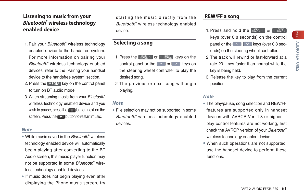   PART 2. AUDIO FEATURES    61PART 2 AUDIO FEATURESListening to music from your BluetoothⓇ wireless technology enabled device1.  Pair your BluetoothⓇ  wireless technology enabled  device  to the  handsfree  system. For  more  information  on  pairing  your BluetoothⓇ  wireless  technology enabled devices, refer to the &apos;Pairing your handset device to the handsfree system&apos; section. 2.  Press the  MEDIA  key on the control panel to turn on BT audio mode.3.  When streaming music from your  BluetoothⓇ wireless technology  enabled device and you wish to pause, press the l l button next on the screen. Press the ▶ button to restart music.Note●While music saved in the BluetoothⓇ wireless technology enabled device will automatically begin playing after  converting to the  BT Audio screen, this music player function may not be supported in some BluetoothⓇ  wire-less technology enabled devices.●If music  does  not begin playing  even  after displaying  the  Phone  music  screen,  try st a r t in g  t h e  mu s i c  d ir ect l y  f ro m  t h e BluetoothⓇ  wireless  technology  enabled device.Selecting a song1.  Press the    SEEK TRACK ∧ or         SEEK ∨ TRACK keys on the control panel or the ∧ or ∨ keys on the steering  wheel controller  to  play  the desired song. 2.  The  previous  or  next  song  will  begin playing.Note●File selection may not be supported in some BluetoothⓇ  wireless  technology  enabled devices.REW/FF a song1.  Press  and  hold  the    SEEK TRACK ∧  or         SEEK ∨ TRACK keys  (over  0.8  seconds)  on  the  control panel or the ∧, ∨ keys (over 0.8 sec-onds) on the steering wheel controller.2.  The track will rewind or  fast-forward  at a rate 20 times faster than normal while the key is being held. 3.  Release  the  key  to play from the  current position.Note● The play/pause, song selection and REW/FF features  are  supported  only  in  handset devices with AVRCP  Ver. 1.3 or  higher.  If play control  features  are not  working, first check the AVRCP version of your BluetoothⓇ wireless technology enabled device.●When  such operations  are not  supported, use the handset device  to  perform  these functions.   