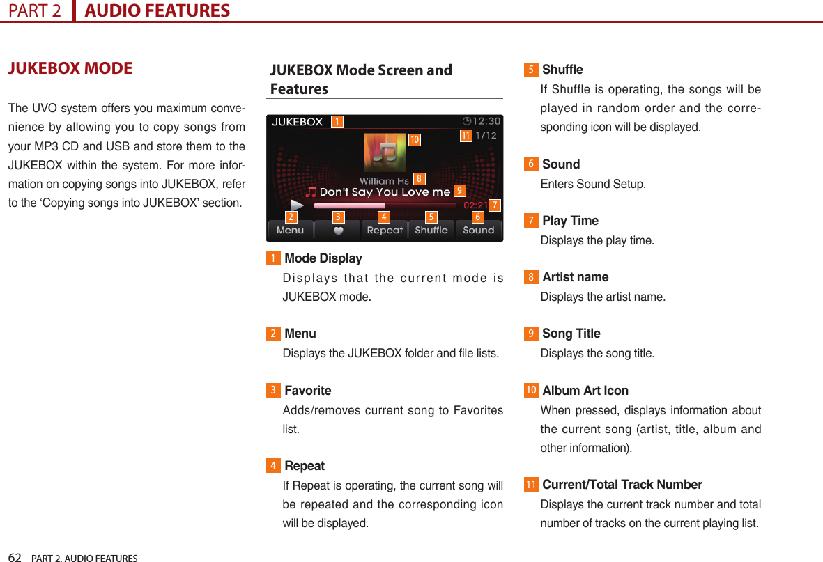 62    PART 2. AUDIO FEATURESPART 2      AUDIO FEATURESJUKEBOX MODEThe UVO system offers you maximum conve-nience  by  allowing  you  to  copy songs  from your MP3 CD and USB and store them to the JUKEBOX within the  system. For more  infor-mation on copying songs into JUKEBOX, refer to the ‘Copying songs into JUKEBOX’ section.JUKEBOX Mode Screen and Features1Mode Display   D i s p l ay s  t h a t  t h e  c u r r e n t  m o d e  is JUKEBOX mode.2Menu  Displays the JUKEBOX folder and file lists.3Favorite   Adds/removes  current  song to  Favorites list. 4Repeat   If Repeat is operating, the current song will be  repeated  and  the  corresponding  icon will be displayed.5Shuffle    If  Shuffle is  operating,  the  songs  will  be played  in  random  order  and the  corre-sponding icon will be displayed.6Sound  Enters Sound Setup.7Play Time  Displays the play time.8Artist name  Displays the artist name.9Song Title  Displays the song title.10Album Art Icon   When pressed, displays information about the  current  song  (artist, title, album  and other information).11Current/Total Track Number   Displays the current track number and total number of tracks on the current playing list. 110 112 3 4 5 6789