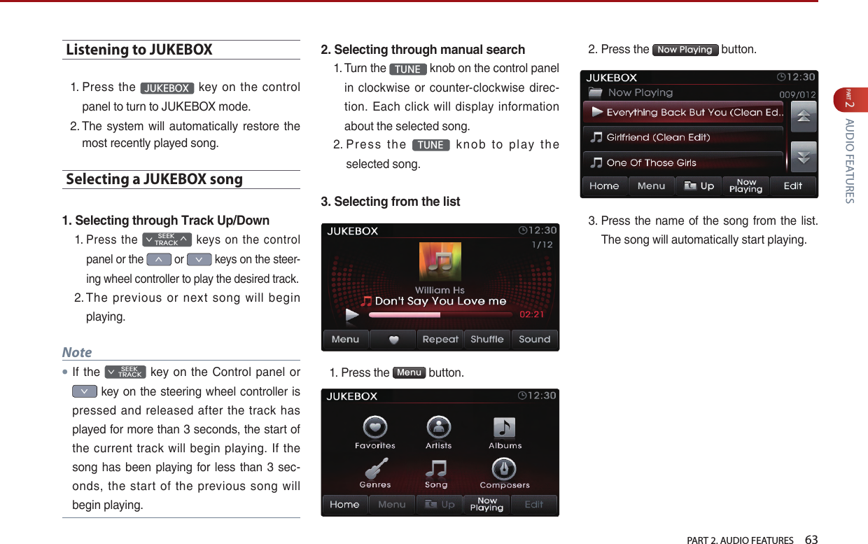   PART 2. AUDIO FEATURES    63PART 2 AUDIO FEATURESListening to JUKEBOX1.  Press  the  JUKEBOX   key  on  the  control panel to turn to JUKEBOX mode.2.  The system  will automatically restore  the most recently played song.Selecting a JUKEBOX song 1. Selecting through Track Up/Down1.  Press  the SEEK∨TRACK∧  keys  on  the  control panel or the ∧ or ∨ keys on the steer-ing wheel controller to play the desired track. 2.  The  previous  or  next  song  will  begin playing.Note●If the         SEEK ∨ TRACK  key on the  Control  panel  or ∨ key on the steering wheel controller is pressed  and released  after  the track  has played for more than 3 seconds, the start of the  current track will begin  playing.  If  the song has been playing for less  than  3  sec-onds, the  start of the  previous  song  will begin playing.2. Selecting through manual search1.  Turn the  TUNE  knob on the control panel in clockwise or counter-clockwise direc-tion. Each  click  will display  information about the selected song.2.  Pres s  t he  TUNE   k no b  to  p l ay  th e selected song.3. Selecting from the list1.  Press the  Menu  button. 2. Press the  Now Playing  button. 3.  Press the name  of the song from the list. The song will automatically start playing.