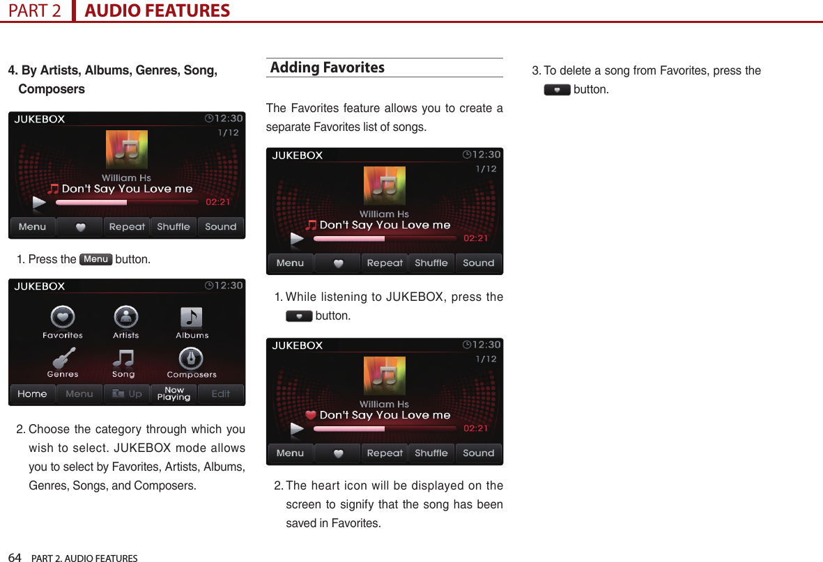 64    PART 2. AUDIO FEATURESPART 2      AUDIO FEATURES4.  By Artists, Albums, Genres, Song, Composers1.  Press the  Menu  button. 2.  Choose  the  category  through which  you wish  to select.  JUKEBOX  mode  allows you to select by Favorites, Artists, Albums, Genres, Songs, and Composers.Adding FavoritesThe  Favorites  feature allows  you to  create  a separate Favorites list of songs.1.  While listening to  JUKEBOX,  press  the  button. 2.  The heart  icon  will be  displayed  on  the screen  to signify that  the song  has been saved in Favorites.3.  To delete a song from Favorites, press the  button.