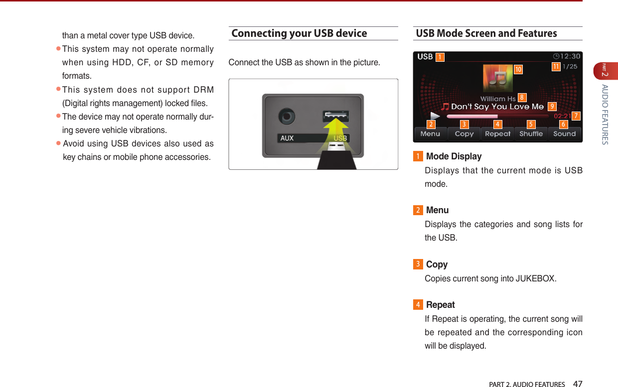   PART 2. AUDIO FEATURES    47PART 2 AUDIO FEATURESthan a metal cover type USB device. ● This  system may  not  operate normally when  using  HDD,  CF, or  SD  memory formats. ● This  system  does  not  support  DRM (Digital rights management) locked files. ● The device may not operate normally dur-ing severe vehicle vibrations.  ● Avoid  using USB  devices  also used as key chains or mobile phone accessories. Connecting your USB deviceConnect the USB as shown in the picture.USB Mode Screen and Features1Mode Display   Displays  that  the  current  mode  is USB mode.2Menu   Displays the  categories  and song lists  for the USB.3Copy   Copies current song into JUKEBOX.4Repeat   If Repeat is operating, the current song will be  repeated  and  the  corresponding  icon will be displayed.12 3 4 5 6910 1178