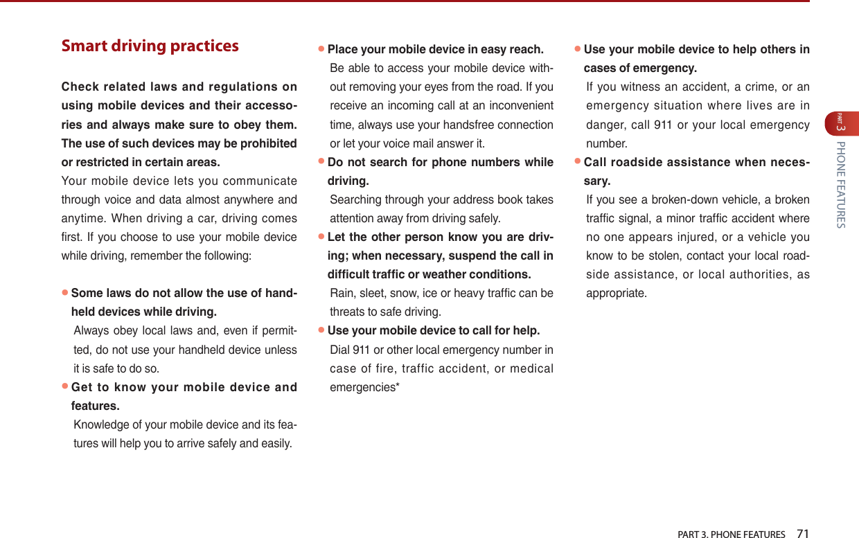   PART 3. PHONE FEATURES    71PART 3 PHONE FEATURESSmart driving practices Check  related  laws  and  regulations  on using mobile devices and  their  accesso-ries  and  always  make  sure  to obey them. The use of such devices may be prohibited or restricted in certain areas.              ● Some laws do not allow the use of hand-held devices while driving.        ● Get  to  know  your  mobile  device  and features.●Place your mobile device in easy reach.● Do not search for phone  numbers while driving.● Let the other person know you are driv-ing; when necessary, suspend the call in difficult traffic or weather conditions.●Use your mobile device to call for help.      ● Use your mobile device to help others in cases of emergency.                   ● Call roadside  assistance  when  neces-sary.               