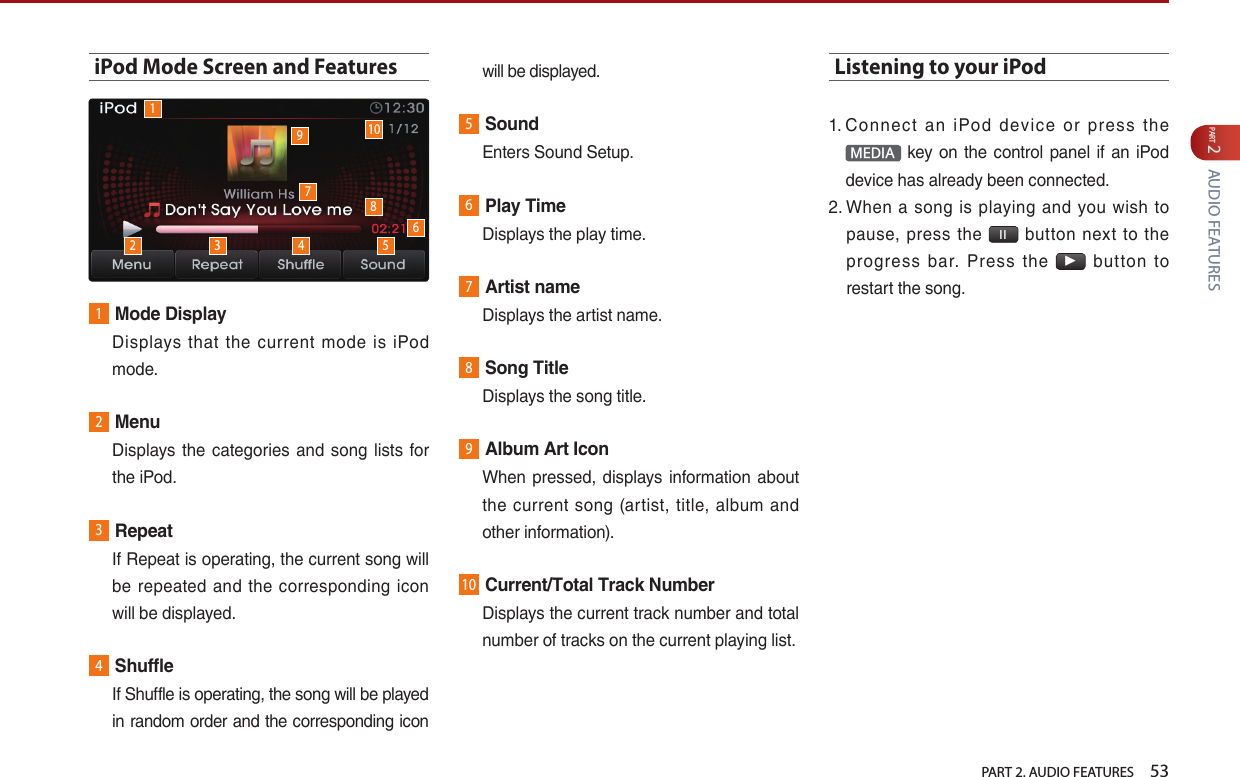   PART 2. AUDIO FEATURES    53PART 2 AUDIO FEATURESiPod Mode Screen and Features1Mode Display   Displays  that the  current  mode  is iPod mode.2Menu   Displays the  categories  and song lists  for the iPod.3Repeat   If Repeat is operating, the current song will be  repeated  and  the  corresponding  icon will be displayed. 4Shuffle   If Shuffle is operating, the song will be played in random order and the corresponding icon will be displayed.5Sound  Enters Sound Setup.6Play Time  Displays the play time.7Artist name  Displays the artist name.8Song Title  Displays the song title.9Album Art Icon   When pressed, displays information about the  current  song  (artist, title, album  and other information).10Current/Total Track Number   Displays the current track number and total number of tracks on the current playing list. Listening to your iPod1.  Connect  an  iPod  device  or  press  the MEDIA  key on  the control panel if an iPod device has already been connected.2.  When  a  song  is  playing  and  you  wish  to pause,  press the  l l   button  next  to  the progress  bar.  Press  the ▶  button  to restart the song.12 3 4 5678910