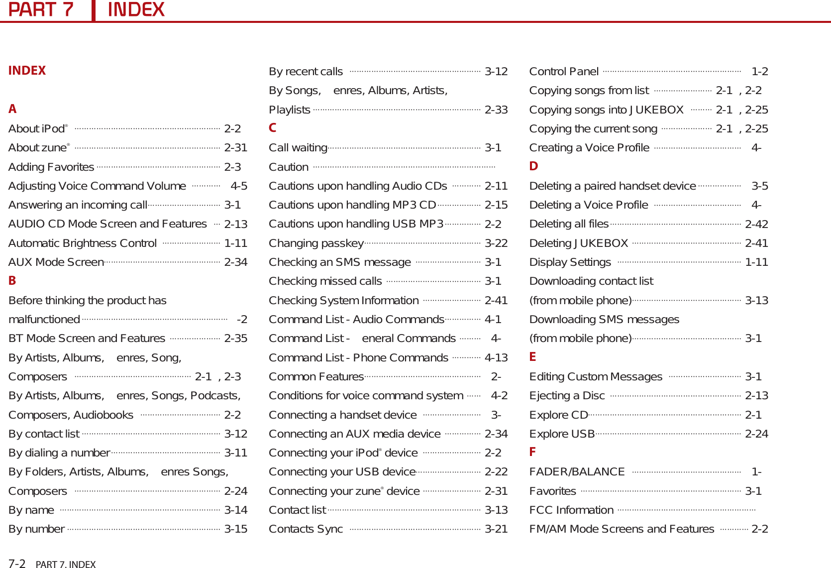 7-2    PART 7. INDEX3$57,1&apos;(;INDEXAAbout iPod® ᔬᔬᔬᔬᔬᔬᔬᔬᔬᔬᔬᔬᔬᔬᔬᔬᔬᔬᔬᔬ 2-2About zune® ᔬᔬᔬᔬᔬᔬᔬᔬᔬᔬᔬᔬᔬᔬᔬᔬᔬᔬᔬᔬ 2-31Adding Favoritesᔬᔬᔬᔬᔬᔬᔬᔬᔬᔬᔬᔬᔬᔬᔬᔬᔬ 2-3Adjusting Voice Command Volume ᔬᔬᔬᔬ 4-5Answering an incoming callᔬᔬᔬᔬᔬᔬᔬᔬᔬᔬ 3-1AUDIO CD Mode Screen and Featuresᔬ 2-13Automatic Brightness Control ᔬᔬᔬᔬᔬᔬᔬᔬ 1-11AUX Mode Screenᔬᔬᔬᔬᔬᔬᔬᔬᔬᔬᔬᔬᔬᔬᔬᔬ 2-34BBefore thinking the product has malfunctionedᔬᔬᔬᔬᔬᔬᔬᔬᔬᔬᔬᔬᔬᔬᔬᔬᔬᔬᔬᔬ-2BT Mode Screen and Features ᔬᔬᔬᔬᔬᔬᔬ 2-35By Artists, Albums,  enres, Song, Composers ᔬᔬᔬᔬᔬᔬᔬᔬᔬᔬᔬᔬᔬᔬᔬᔬ 2-1 , 2-3By Artists, Albums,  enres, Songs, Podcasts, Composers, Audiobooks ᔬᔬᔬᔬᔬᔬᔬᔬᔬᔬᔬ 2-2By contact listᔬᔬᔬᔬᔬᔬᔬᔬᔬᔬᔬᔬᔬᔬᔬᔬᔬᔬᔬ 3-12By dialing a numberᔬᔬᔬᔬᔬᔬᔬᔬᔬᔬᔬᔬᔬᔬᔬ 3-11By Folders, Artists, Albums,  enres Songs, Composers ᔬᔬᔬᔬᔬᔬᔬᔬᔬᔬᔬᔬᔬᔬᔬᔬᔬᔬᔬᔬ 2-24By name ᔬᔬᔬᔬᔬᔬᔬᔬᔬᔬᔬᔬᔬᔬᔬᔬᔬᔬᔬᔬᔬᔬ 3-14By numberᔬᔬᔬᔬᔬᔬᔬᔬᔬᔬᔬᔬᔬᔬᔬᔬᔬᔬᔬᔬᔬ 3-15By recent calls ᔬᔬᔬᔬᔬᔬᔬᔬᔬᔬᔬᔬᔬᔬᔬᔬᔬᔬ 3-12By Songs,  enres, Albums, Artists, Playlistsᔬᔬᔬᔬᔬᔬᔬᔬᔬᔬᔬᔬᔬᔬᔬᔬᔬᔬᔬᔬᔬᔬᔬ 2-33CCall waitingᔬᔬᔬᔬᔬᔬᔬᔬᔬᔬᔬᔬᔬᔬᔬᔬᔬᔬᔬᔬᔬ 3-1Cautionᔬᔬᔬᔬᔬᔬᔬᔬᔬᔬᔬᔬᔬᔬᔬᔬᔬᔬᔬᔬᔬᔬᔬᔬᔬ Cautions upon handling Audio CDs ᔬᔬᔬᔬ 2-11Cautions upon handling MP3 CDᔬᔬᔬᔬᔬᔬ 2-15Cautions upon handling USB MP3ᔬᔬᔬᔬᔬ 2-2Changing passkeyᔬᔬᔬᔬᔬᔬᔬᔬᔬᔬᔬᔬᔬᔬᔬᔬ 3-22Checking an SMS message ᔬᔬᔬᔬᔬᔬᔬᔬᔬ 3-1Checking missed calls ᔬᔬᔬᔬᔬᔬᔬᔬᔬᔬᔬᔬᔬ 3-1Checking System Information ᔬᔬᔬᔬᔬᔬᔬᔬ 2-41Command List - Audio Commandsᔬᔬᔬᔬᔬ 4-1Command List -  eneral Commands ᔬᔬᔬ 4-Command List - Phone Commands ᔬᔬᔬᔬ 4-13Common Featuresᔬᔬᔬᔬᔬᔬᔬᔬᔬᔬᔬᔬᔬᔬᔬᔬ 2-Conditions for voice command systemᔬᔬ 4-2Connecting a handset device ᔬᔬᔬᔬᔬᔬᔬᔬ 3-Connecting an AUX media device ᔬᔬᔬᔬᔬ 2-34Connecting your iPod® device ᔬᔬᔬᔬᔬᔬᔬᔬ 2-2Connecting your USB deviceᔬᔬᔬᔬᔬᔬᔬᔬᔬ 2-22Connecting your zune® deviceᔬᔬᔬᔬᔬᔬᔬᔬ 2-31Contact listᔬᔬᔬᔬᔬᔬᔬᔬᔬᔬᔬᔬᔬᔬᔬᔬᔬᔬᔬᔬᔬ 3-13Contacts Sync ᔬᔬᔬᔬᔬᔬᔬᔬᔬᔬᔬᔬᔬᔬᔬᔬᔬᔬ 3-21Control Panel ᔬᔬᔬᔬᔬᔬᔬᔬᔬᔬᔬᔬᔬᔬᔬᔬᔬᔬᔬ 1-2Copying songs from list ᔬᔬᔬᔬᔬᔬᔬᔬ 2-1 , 2-2Copying songs into JUKEBOX ᔬᔬᔬ 2-1 , 2-25Copying the current song ᔬᔬᔬᔬᔬᔬᔬ 2-1 , 2-25Creating a Voice Profile ᔬᔬᔬᔬᔬᔬᔬᔬᔬᔬᔬᔬ 4-DDeleting a paired handset deviceᔬᔬᔬᔬᔬᔬ 3-5Deleting a Voice Profile ᔬᔬᔬᔬᔬᔬᔬᔬᔬᔬᔬᔬ 4-Deleting all filesᔬᔬᔬᔬᔬᔬᔬᔬᔬᔬᔬᔬᔬᔬᔬᔬᔬᔬ 2-42Deleting JUKEBOX ᔬᔬᔬᔬᔬᔬᔬᔬᔬᔬᔬᔬᔬᔬᔬ 2-41Display Settings ᔬᔬᔬᔬᔬᔬᔬᔬᔬᔬᔬᔬᔬᔬᔬᔬᔬ 1-11Downloading contact list (from mobile phone)ᔬᔬᔬᔬᔬᔬᔬᔬᔬᔬᔬᔬᔬᔬᔬ 3-13Downloading SMS messages (from mobile phone)ᔬᔬᔬᔬᔬᔬᔬᔬᔬᔬᔬᔬᔬᔬᔬ 3-1EEditing Custom Messages ᔬᔬᔬᔬᔬᔬᔬᔬᔬᔬ 3-1Ejecting a Disc ᔬᔬᔬᔬᔬᔬᔬᔬᔬᔬᔬᔬᔬᔬᔬᔬᔬᔬ 2-13Explore CDᔬᔬᔬᔬᔬᔬᔬᔬᔬᔬᔬᔬᔬᔬᔬᔬᔬᔬᔬᔬᔬ 2-1Explore USBᔬᔬᔬᔬᔬᔬᔬᔬᔬᔬᔬᔬᔬᔬᔬᔬᔬᔬᔬᔬ 2-24FFADER/BALANCE ᔬᔬᔬᔬᔬᔬᔬᔬᔬᔬᔬᔬᔬᔬᔬ 1-Favorites ᔬᔬᔬᔬᔬᔬᔬᔬᔬᔬᔬᔬᔬᔬᔬᔬᔬᔬᔬᔬᔬᔬ 3-1FCC Information ᔬᔬᔬᔬᔬᔬᔬᔬᔬᔬᔬᔬᔬᔬᔬᔬᔬᔬᔬ FM/AM Mode Screens and Features ᔬᔬᔬᔬ2-2