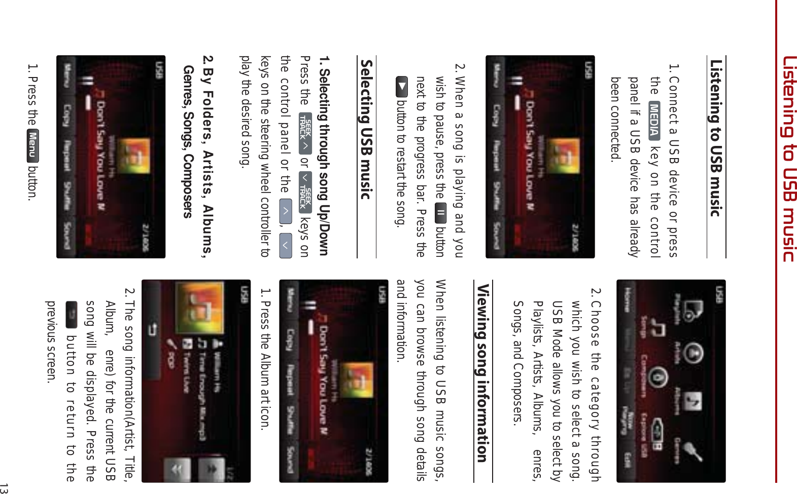 13/LVWHQLQJWR86%PXVLFListening to USB music1. Connect a USB device or press the  0(&apos;,$  key on the control panel if a USB device has already been connected.2.When a song is playing and you wish to pause, press the ll button next to the progress bar. Press the ƙ button to restart the song. Selecting USB music1.Selecting through song Up/DownPress the6((.75$&amp;.ѥ or 6((.Ѧ75$&amp;. keys on the control panel or the ѥ, Ѧkeys on the steering wheel controller to play the desired song.2.By Folders, Artists, Albums, Genres, Songs, Composers1. Press the  0HQX  button.2.Choose the category through which you wish to select a song. USB Mode allows you to select by Playlists, Artists, Albums,  enres, Songs, and Composers.Viewing song information When listening to USB music songs, you can browse through song details and information. 1. Press the Album art icon. 2.The song information(Artist, Title, Album,  enre) for the current USB song will be displayed. Press the  button to return to the previous screen. 