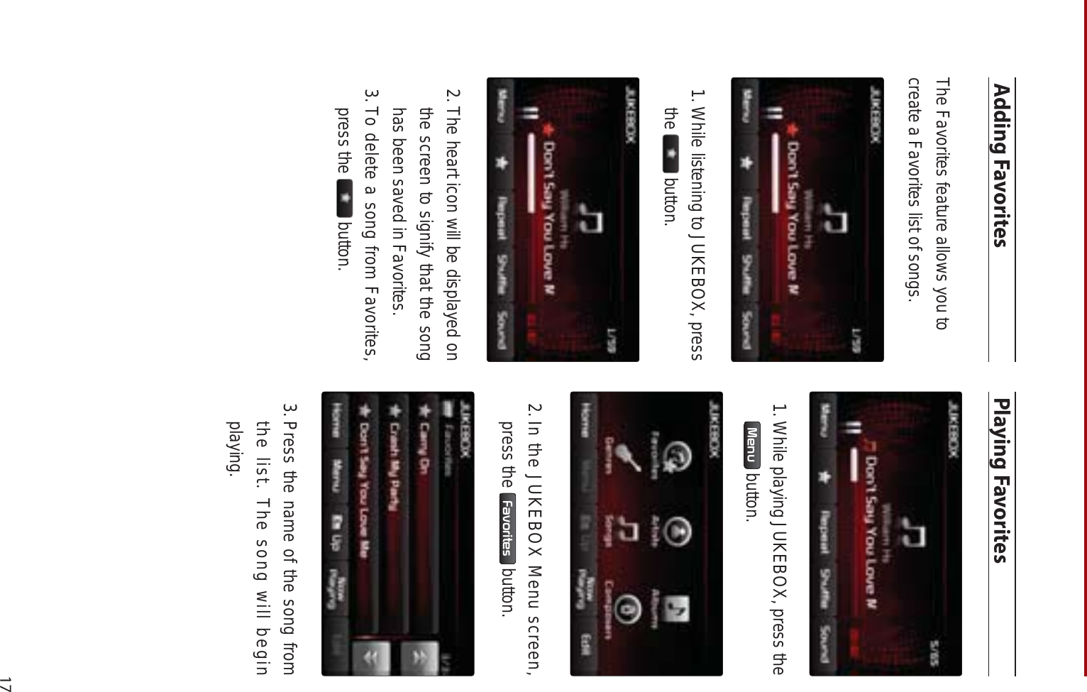 17Adding FavoritesThe Favorites feature allows you tocreate a Favorites list of songs.1. While listening to JUKEBOX, press the  button. 2. The heart icon will be displayed on the screen to signify that the song has been saved in Favorites.3. To delete a song from Favorites, press the   button.Playing Favorites1. While playing JUKEBOX, press the 0HQX  button.2.In the JUKEBOX Menu screen, press the  )DYRULWHV  button.3. Press the name of the song from the list. The song will begin playing.