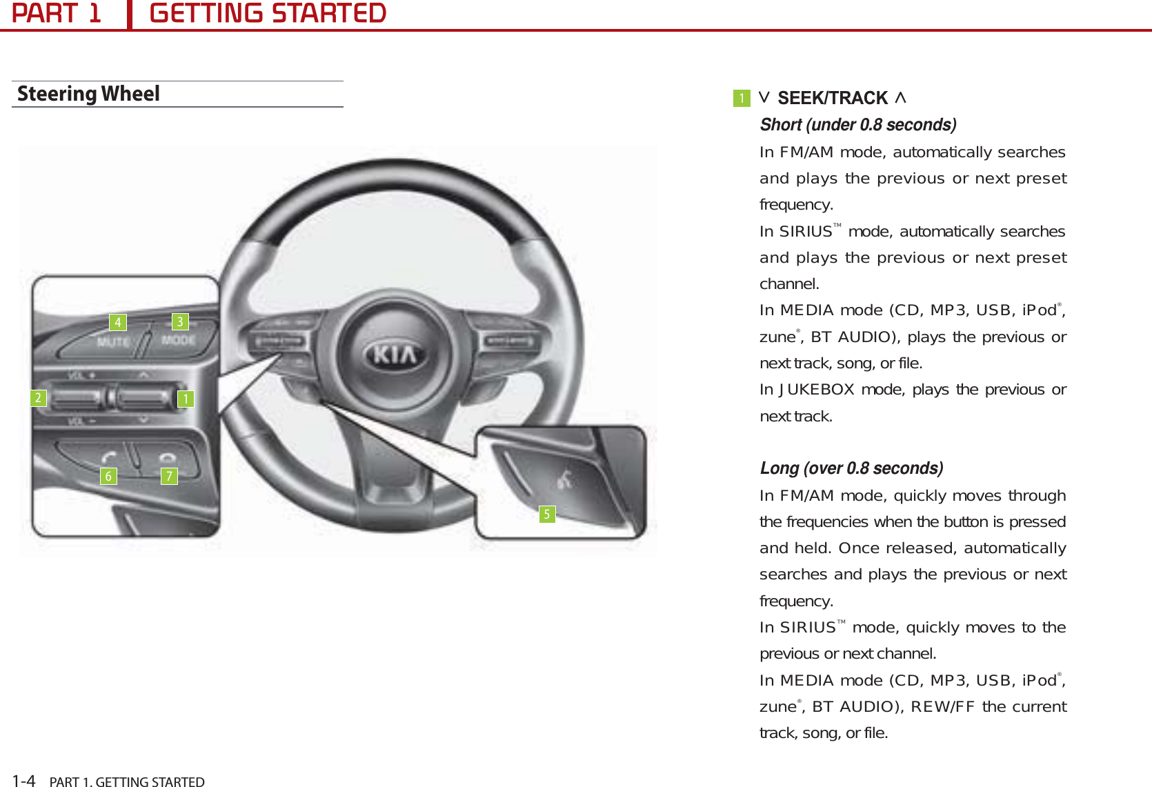 1-4    PART 1. GETTING STARTED3$57*(77,1*67$57(&apos;Steering Wheel1ġSEEK/TRACK ĠShort (under 0.8 seconds)In FM/AM mode, automatically searches and plays the previous or next preset frequency.In SIRIUSTM mode, automatically searches and plays the previous or next preset channel.In MEDIA mode (CD, MP3, USB, iPod®,zune®, BT AUDIO), plays the previous or next track, song, or file.In JUKEBOX mode, plays the previous or next track. Long (over 0.8 seconds)In FM/AM mode, quickly moves through the frequencies when the button is pressed and held. Once released, automatically searches and plays the previous or next frequency.In SIRIUSTM mode, quickly moves to the previous or next channel. In MEDIA mode (CD, MP3, USB, iPod®,zune®, BT AUDIO), REW/FF the current track, song, or file.123456 7