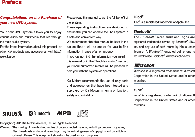 Congratulations on the Purchase of your new UVO system!Your new UVO system allows you to enjoy various audio and multimedia features through the main audio system. For the latest information about this product  or other KIA products and accessories, visit http://www.kia.comPlease read this manual to get the full benefit of the system.These operating instructions are designed to ensure that you can operate the UVO system in a safe and convenient way.We recommend that this manual be kept in the car so that it will be easier for you to find information in case of an emergency.If you cannot find the information you need in this manual or in the “Troubleshooting” section, your local authorized retailer will be pleased to help you with the system or operations.Kia Motors recommends the use of only parts and accessories that have been tested and approved by Kia Motors in terms of function, safety and suitability. iPodȱiPodȱ is a registered trademark of Apple, Inc.BluetoothȱThe Bluetoothȱ word mark and logos are registered trademarks owned by Bluetoothȱ SIG, Inc. and any use of such marks by Kia is under license. A Bluetoothȱ enabled cell phone is required to use Bluetoothȱ wireless technology.Microsoft is a registered trademark of Microsoft Corporation in the United States and/or other countries.zuneȱzuneȱ is a registered trademark of Microsoft Corporation in the United States and or other countries.Copyright(c) 2011 Kia Motors America, Inc. All Rights Reserved.Warning : The making of unauthorized copies of copy-protected material, including computer programs, files, broadcasts and sound recordings, may be an infringement of copyrights and constitute a criminal offense. This equipment should not be used for such purposes. 3UHIDFH