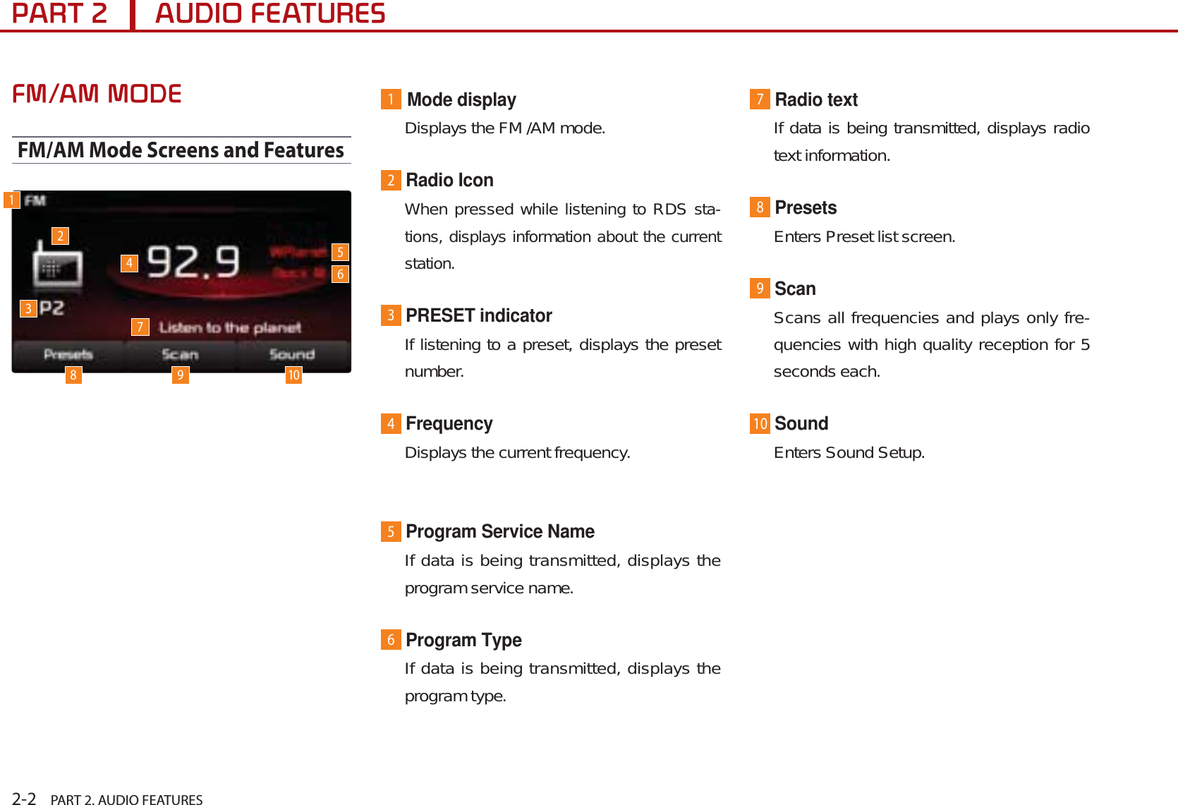 2-2    PART 2. AUDIO FEATURES3$57$8&apos;,2)($785(6)0$002&apos;(FM/AM Mode Screens and Features1Mode displayDisplays the FM /AM mode.2Radio IconWhen pressed while listening to RDS sta-tions, displays information about the current station.3PRESET indicatorIf listening to a preset, displays the preset number.4FrequencyDisplays the current frequency.5Program Service NameIf data is being transmitted, displays the program service name.6Program Type If data is being transmitted, displays the program type.7Radio textIf data is being transmitted, displays radio text information.8PresetsEnters Preset list screen.9ScanScans all frequencies and plays only fre-quencies with high quality reception for 5 seconds each.10SoundEnters Sound Setup.1238 9410567