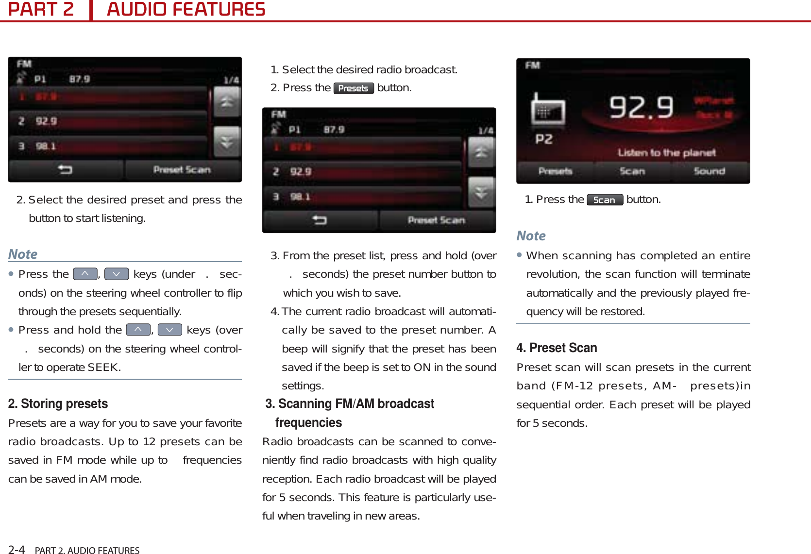 2-4    PART 2. AUDIO FEATURES3$57$8&apos;,2)($785(62. Select the desired preset and press the button to start listening.NoteᕢPress the ѥ,Ѧ keys (under  .  sec-onds) on the steering wheel controller to flip through the presets sequentially. ᕢPress and hold the ѥ,Ѧ keys (over .  seconds) on the steering wheel control-ler to operate SEEK.2. Storing presetsPresets are a way for you to save your favorite radio broadcasts. Up to 12 presets can be saved in FM mode while up to   frequencies can be saved in AM mode. 1. Select the desired radio broadcast.2. Press the  3UHVHWV  button.3. From the preset list, press and hold (over .  seconds) the preset number button to which you wish to save. 4.The current radio broadcast will automati-cally be saved to the preset number. A beep will signify that the preset has been saved if the beep is set to ON in the sound settings.  3. Scanning FM/AM broadcast frequenciesRadio broadcasts can be scanned to conve-niently find radio broadcasts with high quality reception. Each radio broadcast will be played for 5 seconds. This feature is particularly use-ful when traveling in new areas.1. Press the  6FDQ  button.NoteᕢWhen scanning has completed an entire revolution, the scan function will terminate automatically and the previously played fre-quency will be restored.4. Preset ScanPreset scan will scan presets in the current band (FM-12 presets, AM-  presets)in sequential order. Each preset will be played for 5 seconds. 