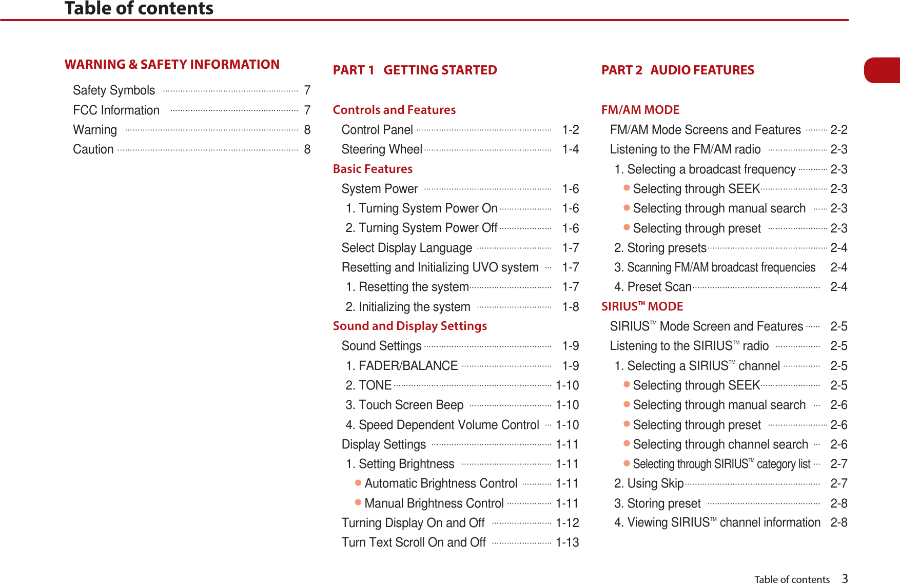   Table of contents    3WARNING &amp; SAFETY INFORMATION Safety Symbols  ᔬᔬᔬᔬᔬᔬᔬᔬᔬᔬᔬᔬᔬᔬᔬᔬᔬᔬ 7FCC Information  ᔬᔬᔬᔬᔬᔬᔬᔬᔬᔬᔬᔬᔬᔬᔬᔬᔬ 7Warning ᔬᔬᔬᔬᔬᔬᔬᔬᔬᔬᔬᔬᔬᔬᔬᔬᔬᔬᔬᔬᔬᔬᔬ 8Cautionᔬᔬᔬᔬᔬᔬᔬᔬᔬᔬᔬᔬᔬᔬᔬᔬᔬᔬᔬᔬᔬᔬᔬᔬ 8PART 1   GETTING STARTED Controls and FeaturesControl Panelᔬᔬᔬᔬᔬᔬᔬᔬᔬᔬᔬᔬᔬᔬᔬᔬᔬᔬ 1-2Steering Wheelᔬᔬᔬᔬᔬᔬᔬᔬᔬᔬᔬᔬᔬᔬᔬᔬᔬ 1-4Basic FeaturesSystem Power ᔬᔬᔬᔬᔬᔬᔬᔬᔬᔬᔬᔬᔬᔬᔬᔬᔬ 1-61. Turning System Power Onᔬᔬᔬᔬᔬᔬᔬ 1-62. Turning System Power Offᔬᔬᔬᔬᔬᔬᔬ 1-6Select Display Language ᔬᔬᔬᔬᔬᔬᔬᔬᔬᔬ 1-7Resetting and Initializing UVO systemᔬ 1-71. Resetting the systemᔬᔬᔬᔬᔬᔬᔬᔬᔬᔬᔬ 1-72. Initializing the system ᔬᔬᔬᔬᔬᔬᔬᔬᔬᔬ 1-8Sound and Display SettingsSound Settingsᔬᔬᔬᔬᔬᔬᔬᔬᔬᔬᔬᔬᔬᔬᔬᔬᔬ 1-91. FADER/BALANCEᔬᔬᔬᔬᔬᔬᔬᔬᔬᔬᔬᔬ 1-92. TONEᔬᔬᔬᔬᔬᔬᔬᔬᔬᔬᔬᔬᔬᔬᔬᔬᔬᔬᔬᔬᔬ 1-103. Touch Screen Beep ᔬᔬᔬᔬᔬᔬᔬᔬᔬᔬᔬ 1-104. Speed Dependent Volume Controlᔬ 1-10Display Settings ᔬᔬᔬᔬᔬᔬᔬᔬᔬᔬᔬᔬᔬᔬᔬᔬ 1-111. Setting Brightness ᔬᔬᔬᔬᔬᔬᔬᔬᔬᔬᔬᔬ 1-11ᕢAutomatic Brightness Control ᔬᔬᔬᔬ 1-11ᕢManual Brightness Controlᔬᔬᔬᔬᔬᔬ 1-11Turning Display On and Off ᔬᔬᔬᔬᔬᔬᔬᔬ 1-12Turn Text Scroll On and Off ᔬᔬᔬᔬᔬᔬᔬᔬ 1-13PART 2   AUDIO FEATURES FM/AM MODEFM/AM Mode Screens and Features ᔬᔬᔬ2-2Listening to the FM/AM radio ᔬᔬᔬᔬᔬᔬᔬᔬ2-31. Selecting a broadcast frequencyᔬᔬᔬᔬ2-3ᕢSelecting through SEEKᔬᔬᔬᔬᔬᔬᔬᔬᔬ2-3ᕢSelecting through manual searchᔬᔬ2-3ᕢSelecting through preset ᔬᔬᔬᔬᔬᔬᔬᔬ2-32. Storing presetsᔬᔬᔬᔬᔬᔬᔬᔬᔬᔬᔬᔬᔬᔬᔬᔬ2-43.Scanning FM/AM broadcast frequencies 2-44. Preset Scanᔬᔬᔬᔬᔬᔬᔬᔬᔬᔬᔬᔬᔬᔬᔬᔬᔬ 2-4SIRIUSTM MODESIRIUSTM Mode Screen and Featuresᔬᔬ 2-5Listening to the SIRIUSTM radio ᔬᔬᔬᔬᔬᔬ 2-51. Selecting a SIRIUSTM channelᔬᔬᔬᔬᔬ 2-5ᕢSelecting through SEEKᔬᔬᔬᔬᔬᔬᔬᔬ 2-5ᕢSelecting through manual searchᔬ 2-6ᕢSelecting through preset ᔬᔬᔬᔬᔬᔬᔬᔬ2-6ᕢSelecting through channel searchᔬ 2-6ᕢSelecting through SIRIUSTM category listᔬ 2-72. Using Skipᔬᔬᔬᔬᔬᔬᔬᔬᔬᔬᔬᔬᔬᔬᔬᔬᔬᔬ 2-73. Storing preset ᔬᔬᔬᔬᔬᔬᔬᔬᔬᔬᔬᔬᔬᔬᔬ 2-84.Viewing SIRIUSTM channel information2-8Table of contents