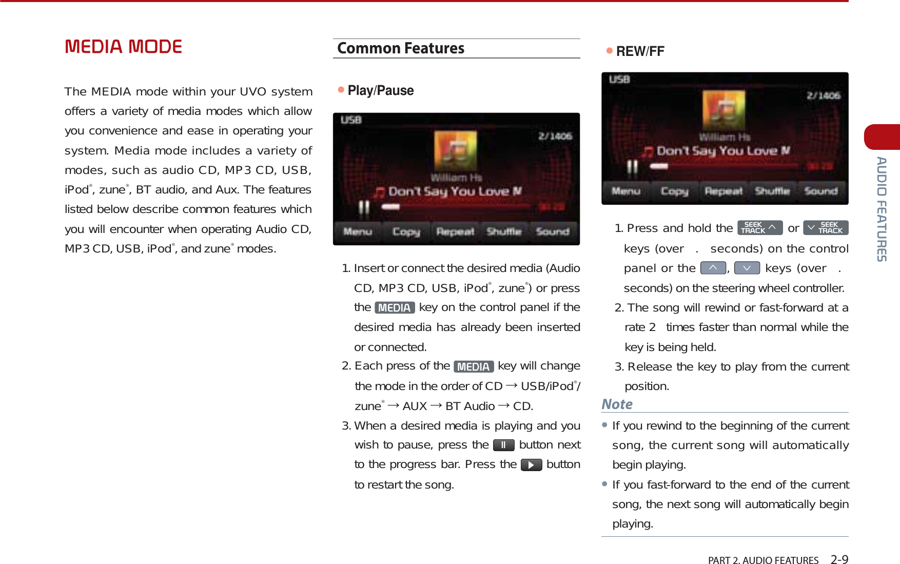   PART 2. AUDIO FEATURES    2-9$8&apos;,2)($785(60(&apos;,$02&apos;(The MEDIA mode within your UVO system offers a variety of media modes which allow you convenience and ease in operating your system. Media mode includes a variety of modes, such as audio CD, MP3 CD, USB, iPod®, zune®, BT audio, and Aux. The features listed below describe common features which you will encounter when operating Audio CD, MP3 CD, USB, iPod®, and zune® modes.Common FeaturesᕢPlay/Pause1. Insert or connect the desired media (Audio CD, MP3 CD, USB, iPod®, zune®) or press the  0(&apos;,$  key on the control panel if the desired media has already been inserted or connected.2. Each press of the  0(&apos;,$  key will change the mode in the order of CD  USB/iPod®/zune® AUX  BT Audio  CD.3. When a desired media is playing and you wish to pause, press the  OO  button next to the progress bar. Press the  Ԡ button to restart the song.ᕢREW/FF1. Press and hold the 6((.75$&amp;.ѥ or 6((.Ѧ75$&amp;.keys (over  .  seconds) on the control panel or the ѥ,Ѧ keys (over  .  seconds) on the steering wheel controller.2. The song will rewind or fast-forward at a rate 2  times faster than normal while the key is being held. 3. Release the key to play from the current position. NoteᕢIf you rewind to the beginning of the current song, the current song will automatically begin playing. ᕢIf you fast-forward to the end of the current song, the next song will automatically begin playing.