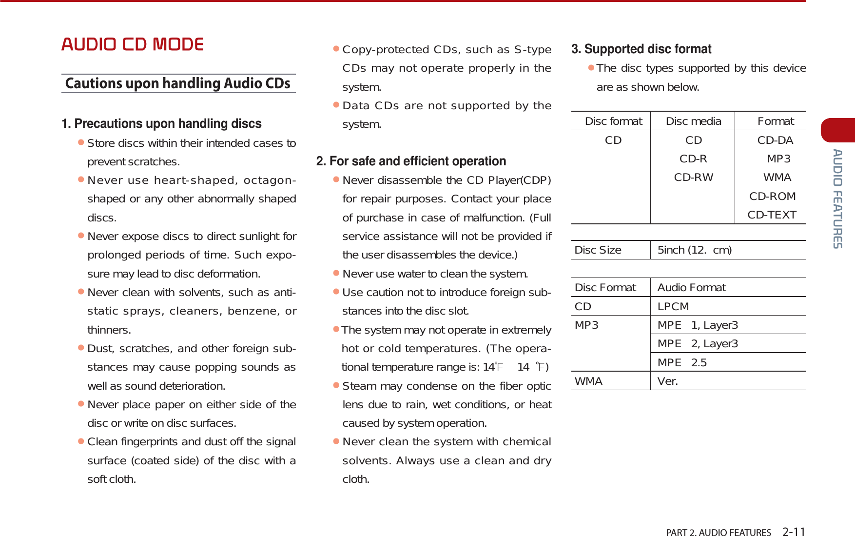   PART 2. AUDIO FEATURES    2-11$8&apos;,2)($785(6$8&apos;,2&amp;&apos;02&apos;(Cautions upon handling Audio CDs1. Precautions upon handling discsᕢStore discs within their intended cases to prevent scratches.ᕢNever use heart-shaped, octagon-shaped or any other abnormally shaped discs. ᕢNever expose discs to direct sunlight for prolonged periods of time. Such expo-sure may lead to disc deformation.ᕢNever clean with solvents, such as anti-static sprays, cleaners, benzene, or thinners. ᕢDust, scratches, and other foreign sub-stances may cause popping sounds as well as sound deterioration.ᕢNever place paper on either side of the disc or write on disc surfaces.ᕢClean fingerprints and dust off the signal surface (coated side) of the disc with a soft cloth.ᕢCopy-protected CDs, such as S-type CDs may not operate properly in the system. ᕢData CDs are not supported by the system. 2. For safe and efficient operationᕢNever disassemble the CD Player(CDP) for repair purposes. Contact your place of purchase in case of malfunction. (Full service assistance will not be provided if the user disassembles the device.)ᕢNever use water to clean the system. ᕢUse caution not to introduce foreign sub-stances into the disc slot.ᕢThe system may not operate in extremely hot or cold temperatures. (The opera-tional temperature range is: 14Ɣ  14 Ɣ)ᕢSteam may condense on the fiber optic lens due to rain, wet conditions, or heat caused by system operation. ᕢNever clean the system with chemical solvents. Always use a clean and dry cloth.3. Supported disc formatᕢThe disc types supported by this device are as shown below.Disc format Disc media FormatCD CD CD-DA   CD-R MP3   CD-RW WMA     CD-ROM     CD-TEXTDisc Size 5inch (12. cm)  Disc Format Audio Format CD LPCM MP3 MPE 1, Layer3MPE 2, Layer3MPE 2.5 WMA Ver. 