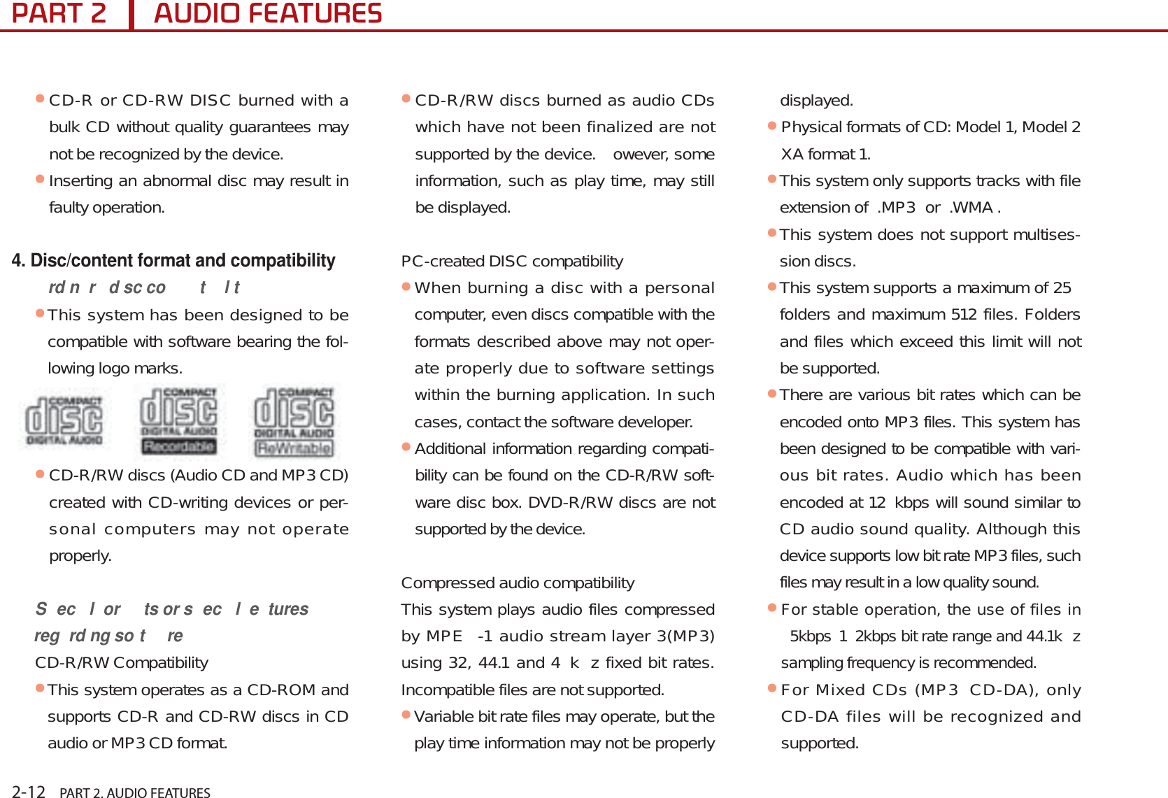 2-12    PART 2. AUDIO FEATURES3$57$8&apos;,2)($785(6ᕢCD-R or CD-RW DISC burned with a bulk CD without quality guarantees may not be recognized by the device. ᕢInserting an abnormal disc may result in faulty operation.4. Disc/content format and compatibilityrd n r  d sc co t l tᕢThis system has been designed to be compatible with software bearing the fol-lowing logo marks. ᕢCD-R/RW discs (Audio CD and MP3 CD) created with CD-writing devices or per-sonal computers may not operate properly. S ec l  or ts or s ec l  e tures reg rd ng so t reCD-R/RW CompatibilityᕢThis system operates as a CD-ROM and supports CD-R and CD-RW discs in CD audio or MP3 CD format. ᕢCD-R/RW discs burned as audio CDs which have not been finalized are not supported by the device.  owever, some information, such as play time, may still be displayed.PC-created DISC compatibilityᕢWhen burning a disc with a personal computer, even discs compatible with the formats described above may not oper-ate properly due to software settings within the burning application. In such cases, contact the software developer.ᕢAdditional information regarding compati-bility can be found on the CD-R/RW soft-ware disc box. DVD-R/RW discs are not supported by the device.Compressed audio compatibilityThis system plays audio files compressed by MPE -1 audio stream layer 3(MP3) using 32, 44.1 and 4 k z fixed bit rates. Incompatible files are not supported.ᕢVariable bit rate files may operate, but the play time information may not be properly displayed.ᕢPhysical formats of CD: Model 1, Model 2 XA format 1.ᕢThis system only supports tracks with file extension of  .MP3  or  .WMA .ᕢThis system does not support multises-sion discs.ᕢThis system supports a maximum of 25  folders and maximum 512 files. Folders and files which exceed this limit will not be supported.ᕢThere are various bit rates which can be encoded onto MP3 files. This system has been designed to be compatible with vari-ous bit rates. Audio which has been encoded at 12 kbps will sound similar to CD audio sound quality. Although this device supports low bit rate MP3 files, such files may result in a low quality sound.ᕢFor stable operation, the use of files in 5kbps 1 2kbps bit rate range and 44.1k z sampling frequency is recommended.ᕢFor Mixed CDs (MP3 CD-DA), only CD-DA files will be recognized and supported. 