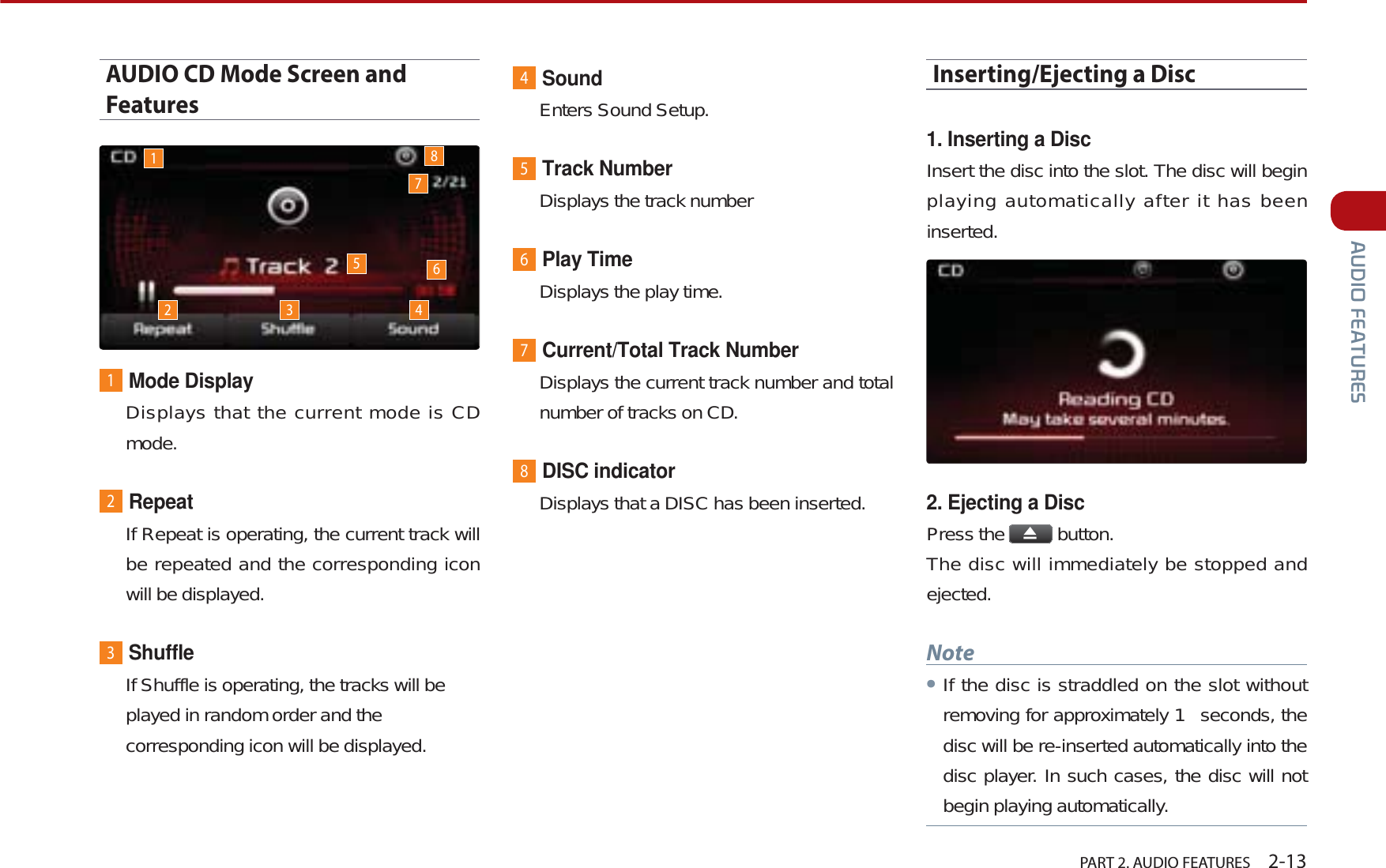   PART 2. AUDIO FEATURES    2-13$8&apos;,2)($785(6AUDIO CD Mode Screen and Features1Mode DisplayDisplays that the current mode is CD mode.2RepeatIf Repeat is operating, the current track will be repeated and the corresponding icon will be displayed.3ShuffleIf Shuffle is operating, the tracks will be played in random order and the corresponding icon will be displayed.4SoundEnters Sound Setup.5Track NumberDisplays the track number6Play TimeDisplays the play time.7Current/Total Track NumberDisplays the current track number and total number of tracks on CD.8DISC indicatorDisplays that a DISC has been inserted.Inserting/Ejecting a Disc1. Inserting a DiscInsert the disc into the slot. The disc will begin playing automatically after it has been inserted.2. Ejecting a DiscPress the   button.The disc will immediately be stopped and ejected.NoteᕢIf the disc is straddled on the slot without removing for approximately 1  seconds, the disc will be re-inserted automatically into the disc player. In such cases, the disc will not begin playing automatically.12 3 45786
