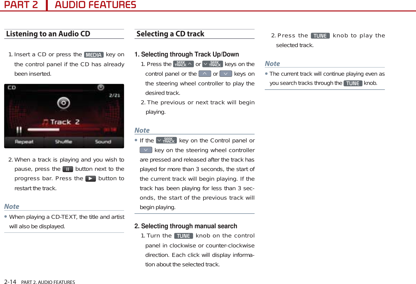 2-14    PART 2. AUDIO FEATURES3$57$8&apos;,2)($785(6Listening to an Audio CD1. Insert a CD or press the  0(&apos;,$  key on the control panel if the CD has already been inserted. 2. When a track is playing and you wish to pause, press the  ll  button next to the progress bar. Press the ƙ button to restart the track. NoteᕢWhen playing a CD-TEXT, the title and artist will also be displayed.Selecting a CD track1. Selecting through Track Up/Down1. Press the 6((.75$&amp;.ѥ or 6((.Ѧ75$&amp;. keys on the control panel or the ѥ or Ѧ keys on the steering wheel controller to play the desired track. 2. The previous or next track will begin playing.NoteᕢIf the 6((.Ѧ75$&amp;. key on the Control panel or Ѧ key on the steering wheel controller are pressed and released after the track has played for more than 3 seconds, the start of the current track will begin playing. If the track has been playing for less than 3 sec-onds, the start of the previous track will begin playing.2. Selecting through manual search1. Turn the  781(  knob on the control panel in clockwise or counter-clockwise direction. Each click will display informa-tion about the selected track.2. Press  the  781(  knob to play the selected track.NoteᕢThe current track will continue playing even as you search tracks through the 781( knob.