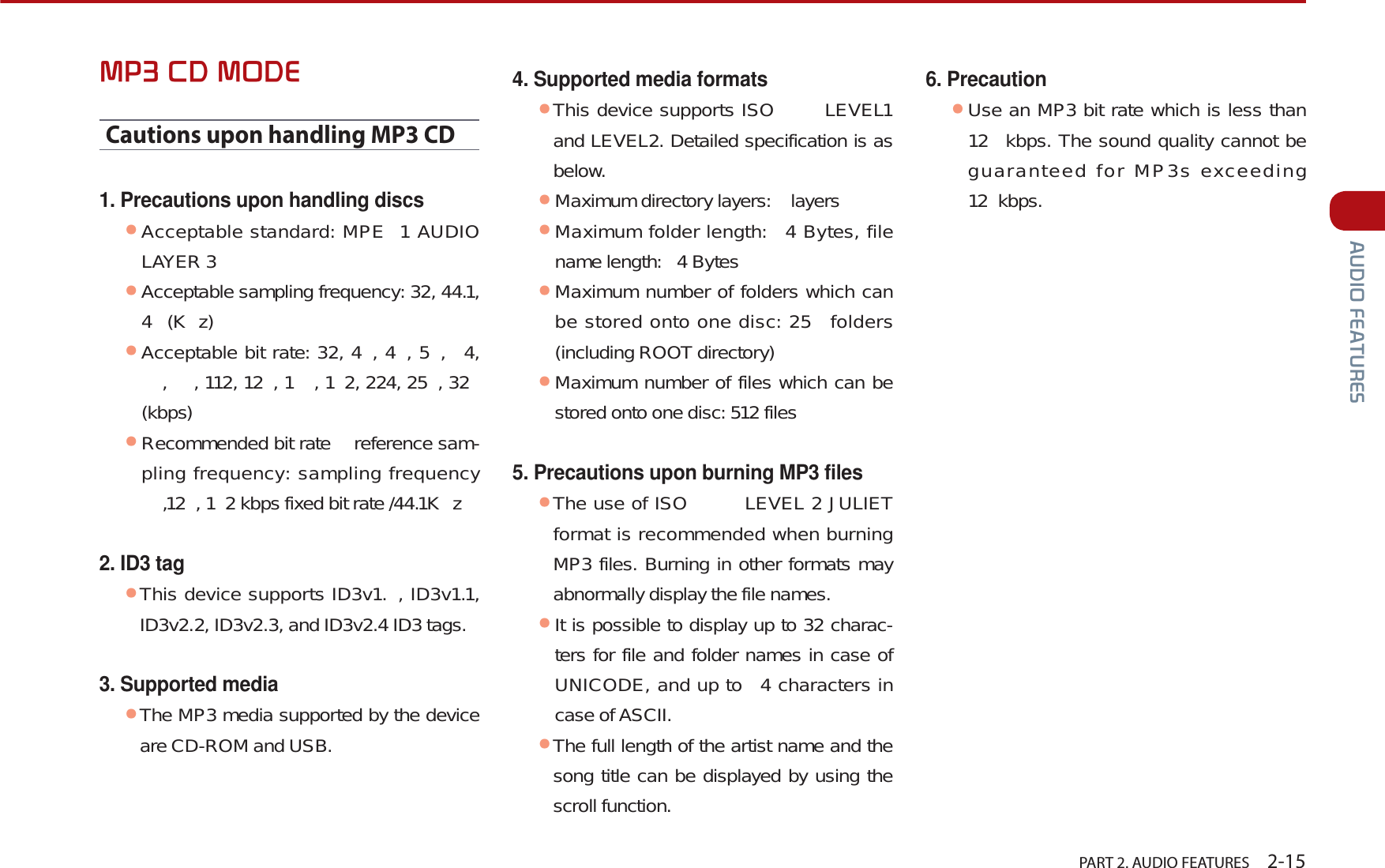   PART 2. AUDIO FEATURES    2-15$8&apos;,2)($785(603&amp;&apos;02&apos;(Cautions upon handling MP3 CD1. Precautions upon handling discsᕢAcceptable standard: MPE 1 AUDIO LAYER 3ᕢAcceptable sampling frequency: 32, 44.1, 4 (Kz)ᕢAcceptable bit rate: 32, 4 , 4 , 5 ,  4, ,  , 112, 12 , 1 , 1 2, 224, 25 , 32  (kbps)ᕢRecommended bit rate   reference sam-pling frequency: sampling frequency ,12 , 1 2 kbps fixed bit rate /44.1K z2. ID3 tagᕢThis device supports ID3v1. , ID3v1.1, ID3v2.2, ID3v2.3, and ID3v2.4 ID3 tags.3. Supported mediaᕢThe MP3 media supported by the device are CD-ROM and USB.4. Supported media formatsᕢThis device supports ISO  LEVEL1 and LEVEL2. Detailed specification is as below.ᕢMaximum directory layers:   layersᕢMaximum folder length:  4 Bytes, file name length:  4 BytesᕢMaximum number of folders which can be stored onto one disc: 25  folders (including ROOT directory)ᕢMaximum number of files which can be stored onto one disc: 512 files5. Precautions upon burning MP3 files ᕢThe use of ISO   LEVEL 2 JULIET format is recommended when burning MP3 files. Burning in other formats may abnormally display the file names.ᕢIt is possible to display up to 32 charac-ters for file and folder names in case of UNICODE, and up to  4 characters in case of ASCII.ᕢThe full length of the artist name and the song title can be displayed by using the scroll function.6. Precaution ᕢUse an MP3 bit rate which is less than 12  kbps. The sound quality cannot be guaranteed for MP3s exceeding 12 kbps. 