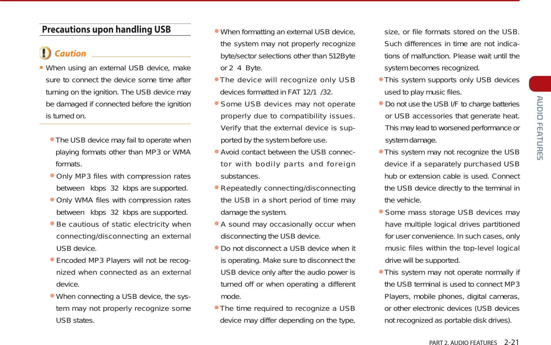   PART 2. AUDIO FEATURES    2-21$8&apos;,2)($785(6Precautions upon handling USB  CautionᕢWhen using an external USB device, make sure to connect the device some time after turning on the ignition. The USB device may be damaged if connected before the ignition is turned on.ᕢThe USB device may fail to operate when playing formats other than MP3 or WMA formats.ᕢOnly MP3 files with compression rates between  kbps 32 kbps are supported.ᕢOnly WMA files with compression rates between  kbps 32 kbps are supported.ᕢBe cautious of static electricity when connecting/disconnecting an external USB device.ᕢEncoded MP3 Players will not be recog-nized when connected as an external device.ᕢWhen connecting a USB device, the sys-tem may not properly recognize some USB states.ᕢWhen formatting an external USB device, the system may not properly recognize byte/sector selections other than 512Byte or 2 4 Byte.ᕢThe device will recognize only USB devices formatted in FAT 12/1 /32.ᕢSome USB devices may not operate properly due to compatibility issues. Verify that the external device is sup-ported by the system before use.ᕢAvoid contact between the USB connec-tor with bodily parts and foreign substances.ᕢRepeatedly connecting/disconnecting the USB in a short period of time may damage the system.ᕢA sound may occasionally occur when disconnecting the USB device.ᕢDo not disconnect a USB device when it is operating. Make sure to disconnect the USB device only after the audio power is turned off or when operating a different mode. ᕢThe time required to recognize a USB device may differ depending on the type, size, or file formats stored on the USB. Such differences in time are not indica-tions of malfunction. Please wait until the system becomes recognized.ᕢThis system supports only USB devices used to play music files.ᕢDo not use the USB I/F to charge batteries or USB accessories that generate heat. This may lead to worsened performance or system damage.ᕢThis system may not recognize the USB device if a separately purchased USB hub or extension cable is used. Connect the USB device directly to the terminal in the vehicle.ᕢSome mass storage USB devices may have multiple logical drives partitioned for user convenience. In such cases, only music files within the top-level logical drive will be supported. ᕢThis system may not operate normally if the USB terminal is used to connect MP3 Players, mobile phones, digital cameras, or other electronic devices (USB devices not recognized as portable disk drives).