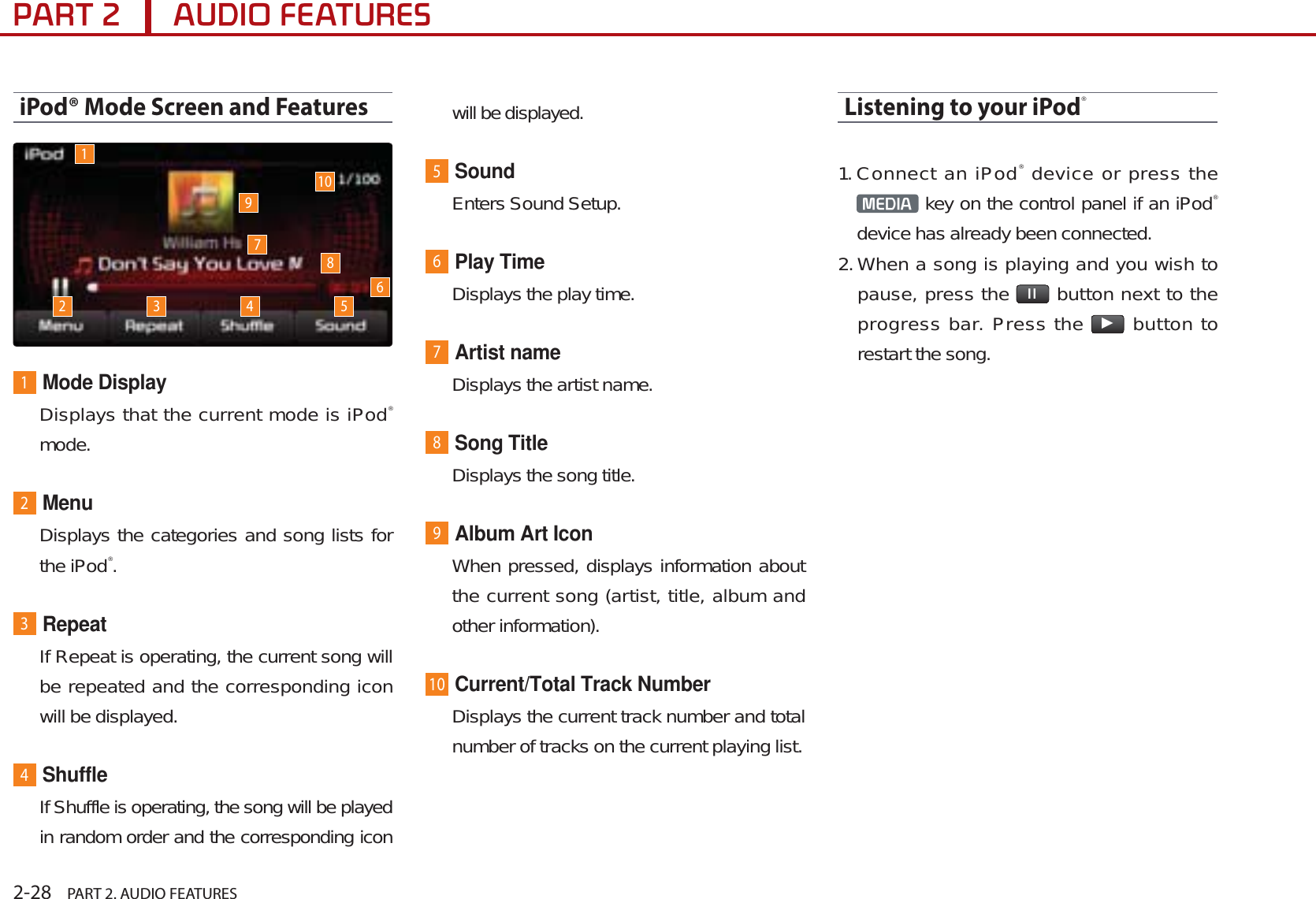 2-28    PART 2. AUDIO FEATURES3$57$8&apos;,2)($785(6iPod® Mode Screen and Features1Mode DisplayDisplays that the current mode is iPod®mode.2MenuDisplays the categories and song lists for the iPod®.3RepeatIf Repeat is operating, the current song will be repeated and the corresponding icon will be displayed.4ShuffleIf Shuffle is operating, the song will be played in random order and the corresponding icon will be displayed.5SoundEnters Sound Setup.6Play TimeDisplays the play time.7Artist nameDisplays the artist name.8Song TitleDisplays the song title.9Album Art IconWhen pressed, displays information about the current song (artist, title, album and other information).10Current/Total Track NumberDisplays the current track number and total number of tracks on the current playing list. Listening to your iPod®1.Connect an iPod® device or press the 0(&apos;,$  key on the control panel if an iPod®device has already been connected.2.When a song is playing and you wish to pause, press the  ll  button next to the progress bar. Press the ƙ button to restart the song.12 3 4 5678910