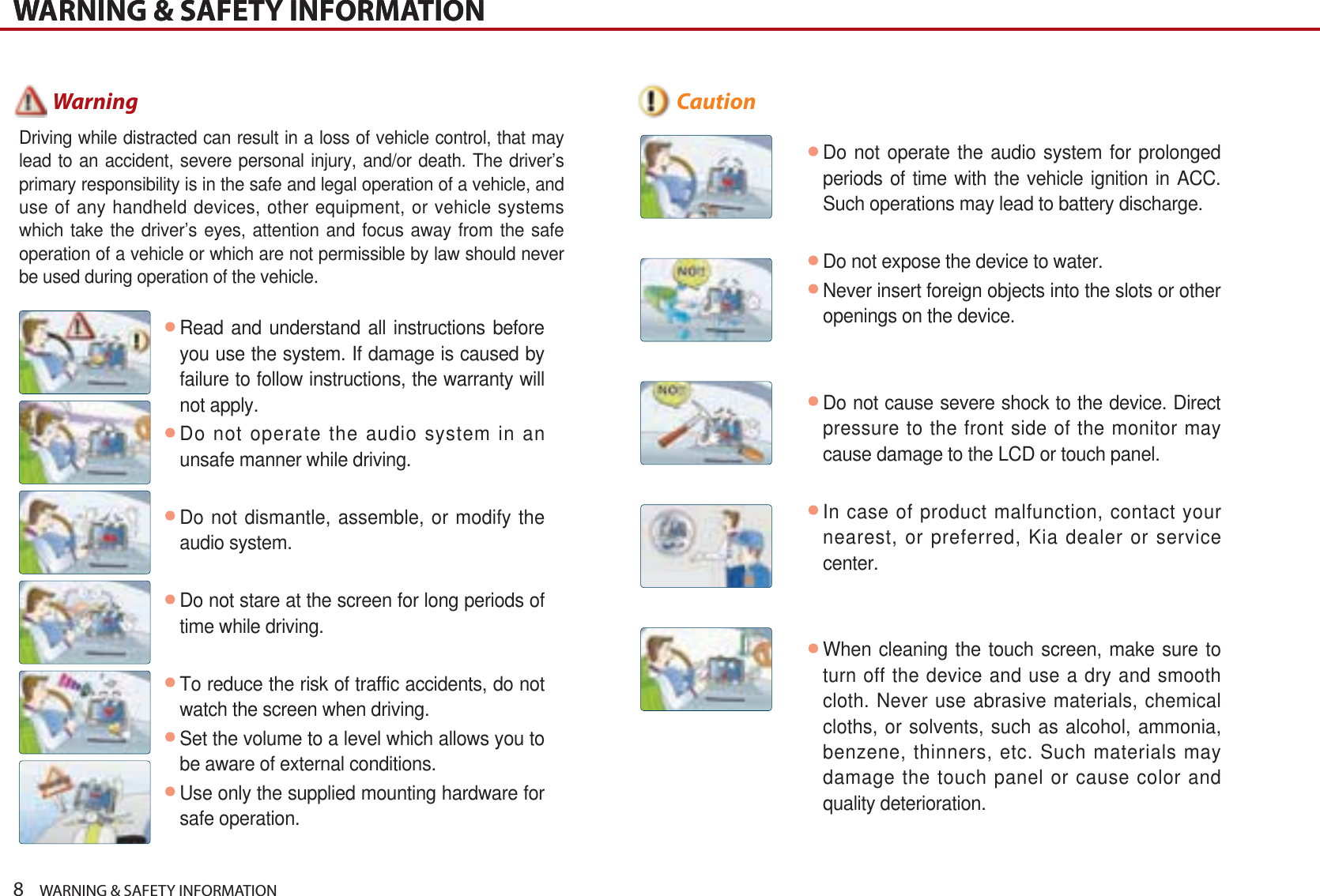 8    WARNING &amp; SAFETY INFORMATIONWARNING &amp; SAFETY INFORMATIONWARNING &amp; SAFETY INFORMATIONᕢRead and understand all instructions before you use the system. If damage is caused by failure to follow instructions, the warranty will not apply.ᕢDo not operate the audio system in an unsafe manner while driving.ᕢDo not dismantle, assemble, or modify the audio system.ᕢDo not stare at the screen for long periods of time while driving.ᕢTo reduce the risk of traffic accidents, do not watch the screen when driving.ᕢSet the volume to a level which allows you to be aware of external conditions.ᕢUse only the supplied mounting hardware for safe operation. Driving while distracted can result in a loss of vehicle control, that may lead to an accident, severe personal injury, and/or death. The driver’s primary responsibility is in the safe and legal operation of a vehicle, and use of any handheld devices, other equipment, or vehicle systems which take the driver’s eyes, attention and focus away from the safe operation of a vehicle or which are not permissible by law should never be used during operation of the vehicle. Warningᕢ  Do not operate the audio system for prolonged periods of time with the vehicle ignition in ACC. Such operations may lead to battery discharge. ᕢ  Do not expose the device to water.ᕢNever insert foreign objects into the slots or other openings on the device.ᕢDo not cause severe shock to the device. Direct pressure to the front side of the monitor may cause damage to the LCD or touch panel.ᕢIn case of product malfunction, contact your nearest, or preferred, Kia dealer or service center.ᕢWhen cleaning the touch screen, make sure to turn off the device and use a dry and smooth cloth. Never use abrasive materials, chemical cloths, or solvents, such as alcohol, ammonia, benzene, thinners, etc. Such materials may damage the touch panel or cause color and quality deterioration. Caution