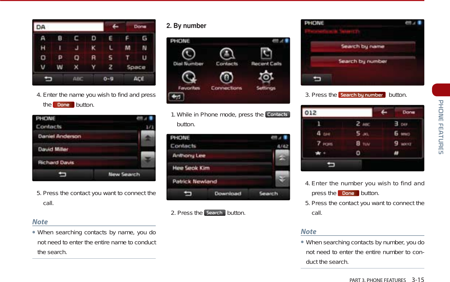  PART 3. PHONE FEATURES    3-153+21()($785(64. Enter the name you wish to find and press the  &apos;RQH  button. 5. Press the contact you want to connect the call.NoteᕢWhen searching contacts by name, you do not need to enter the entire name to conduct the search. 2. By number1. While in Phone mode, press the  &amp;RQWDFWVbutton.2. Press the  6HDUFK  button. 3. Press the  6HDUFKE\QXPEHU   button. 4. Enter the number you wish to find and press the  &apos;RQH  button.5. Press the contact you want to connect the call. NoteᕢWhen searching contacts by number, you do not need to enter the entire number to con-duct the search.