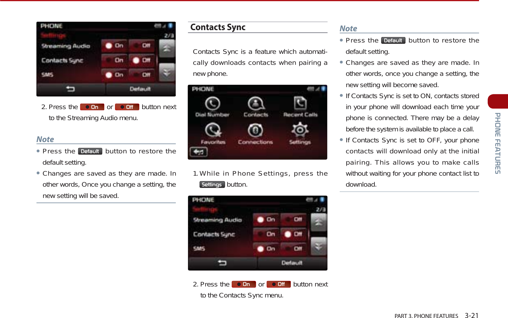   PART 3. PHONE FEATURES    3-213+21()($785(62. Press the  2Q  or  2II  button next to the Streaming Audio menu.NoteᕢPress the  &apos;HIDXOW  button to restore the default setting.ᕢChanges are saved as they are made. In other words, Once you change a setting, the new setting will be saved.Contacts SyncContacts Sync is a feature which automati-cally downloads contacts when pairing a new phone. 1.While in Phone Settings, press the 6HWWLQJV  button.2. Press the  2Q  or  2II  button next to the Contacts Sync menu.NoteᕢPress the  &apos;HIDXOW  button to restore the default setting.ᕢChanges are saved as they are made. In other words, once you change a setting, the new setting will become saved. ᕢIf Contacts Sync is set to ON, contacts stored in your phone will download each time your phone is connected. There may be a delay before the system is available to place a call.ᕢIf Contacts Sync is set to OFF, your phone contacts will download only at the initial pairing. This allows you to make calls without waiting for your phone contact list to download.