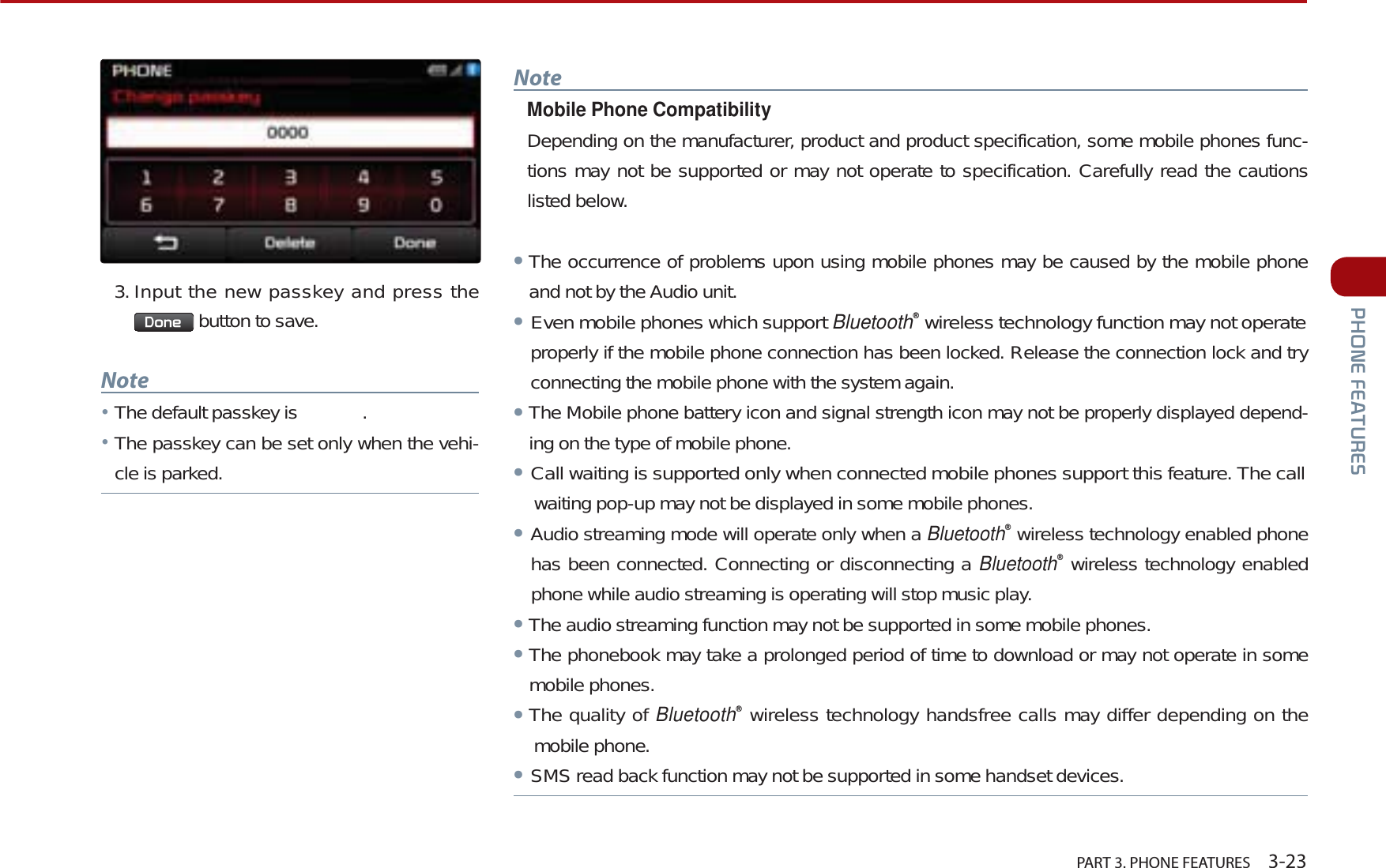   PART 3. PHONE FEATURES    3-233+21()($785(6NoteMobile Phone CompatibilityDepending on the manufacturer, product and product specification, some mobile phones func-tions may not be supported or may not operate to specification. Carefully read the cautions listed below.ᕢThe occurrence of problems upon using mobile phones may be caused by the mobile phone and not by the Audio unit. ᕢEven mobile phones which support Bluetoothȱ wireless technology function may not operateproperly if the mobile phone connection has been locked. Release the connection lock and try connecting the mobile phone with the system again.ᕢThe Mobile phone battery icon and signal strength icon may not be properly displayed depend-ing on the type of mobile phone.ᕢCall waiting is supported only when connected mobile phones support this feature. The call    waiting pop-up may not be displayed in some mobile phones.ᕢAudio streaming mode will operate only when a Bluetoothȱ wireless technology enabled phone has been connected. Connecting or disconnecting a Bluetoothȱ wireless technology enabled phone while audio streaming is operating will stop music play.ᕢThe audio streaming function may not be supported in some mobile phones.ᕢThe phonebook may take a prolonged period of time to download or may not operate in some mobile phones. ᕢThe quality of Bluetoothȱ wireless technology handsfree calls may differ depending on the mobile phone.ᕢSMS read back function may not be supported in some handset devices.3. Input the new passkey and press the &apos;RQH  button to save.NoteĀThe default passkey is   . ĀThe passkey can be set only when the vehi-cle is parked.