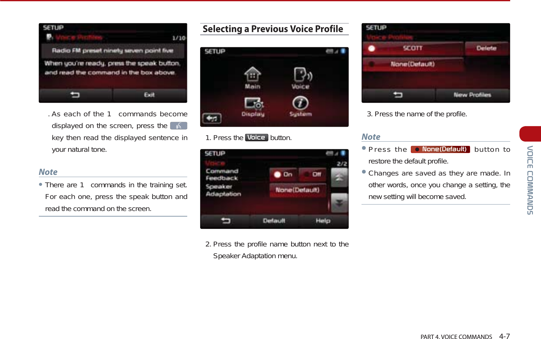   PART 4. VOICE COMMANDS    4-792,&amp;(&amp;200$1&apos;6.As each of the 1  commands become displayed on the screen, press the    key then read the displayed sentence in your natural tone. NoteᕢThere are 1  commands in the training set. For each one, press the speak button and read the command on the screen.Selecting a Previous Voice Profile1. Press the  9RLFH  button. 2. Press the profile name button next to the Speaker Adaptation menu.3. Press the name of the profile. NoteᕢPress the  1RQH&apos;HIDXOW button to restore the default profile.ᕢChanges are saved as they are made. In other words, once you change a setting, the new setting will become saved.