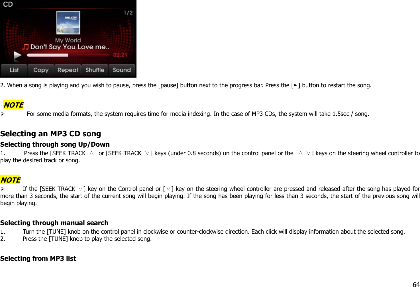   2. When a song is playing and you wish to pause, press the [pause] button next to the progress bar. Press the [ ] button to ►restart the song.     NOTE    For some media formats, the system requires time for media indexing. In the case of MP3 CDs, the system will take 1.5sec / song.  Selecting an MP3 CD song Selecting through song Up/Down 1. Press the [SEEK TRACK  ∧] or [SEEK TRACK  ∨] keys (under 0.8 seconds) on the control panel or the [   ] keys on the steering wheel controller to ∧∨play the desired track or song.  NOTE  If the [SEEK TRACK  ] key ∨on the Control panel or [ ] key on the steering wheel controller∨ are pressed and released after the song has played for more than 3 seconds, the start of the current song will begin playing. If the song has been playing for less than 3 seconds, the start of the previous song will begin playing.  Selecting through manual search 1. Turn the [TUNE] knob on the control panel in clockwise or counter-clockwise direction. Each click will display information about the selected song. 2. Press the [TUNE] knob to play the selected song.  Selecting from MP3 list   64 