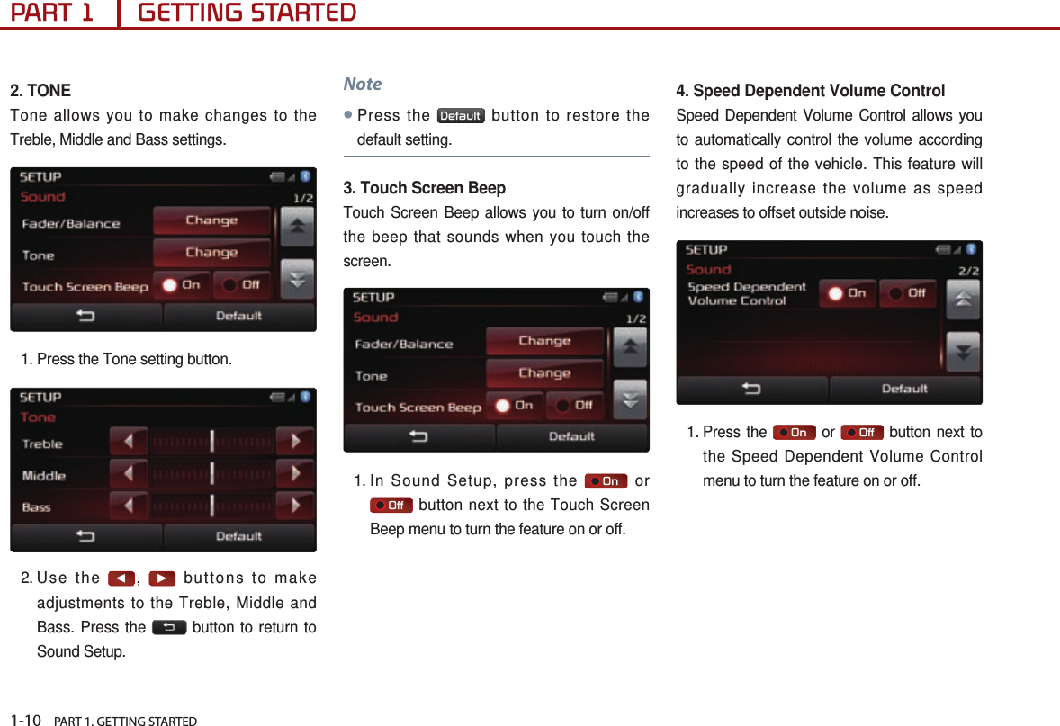 1-10    PART 1. GETTING STARTEDPART 1      GETTING STARTED2. TONETone allows you to make changes to the Treble, Middle and Bass settings. 1.  Press the Tone setting button.2. Use  the ◀, ▶ buttons to make adjustments to the Treble, Middle and Bass. Press the   button to return to Sound Setup.Note ●Press the  Default  button to restore the default setting.3. Touch Screen BeepTouch Screen Beep allows you to turn on/off the beep that sounds when you touch the screen. 1.  In Sound Setup, press the     On  or    Off  button next to the Touch Screen Beep menu to turn the feature on or off. 4. Speed Dependent Volume ControlSpeed Dependent Volume Control allows you to automatically control the volume according to the speed of the vehicle. This feature will gradually increase the volume as speed increases to offset outside noise.1.  Press  the     On  or     Off  button next to the Speed Dependent Volume Control menu to turn the feature on or off.