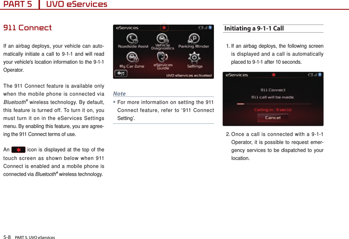 5-8    PART 5. UVO eServicesPART 5      UVO eServices 911 ConnectIf an airbag deploys, your vehicle can auto-matically initiate a call to 9-1-1 and will read your vehicle&apos;s location information to the 9-1-1 Operator.The 911 Connect feature is available only when the mobile phone is connected via Bluetooth® wireless technology. By default, this feature is turned off. To turn it on, you must turn it on in the eServices Settings menu. By enabling this feature, you are agree-ing the 911 Connect terms of use.An   icon is displayed at the top of the touch screen as shown below when 911 Connect is enabled and a mobile phone is connected via Bluetooth® wireless technology.Note●For more information on setting the 911 Connect feature, refer to ‘911 Connect Setting’. Initiating a 9-1-1 Call1.  If an airbag deploys, the following screen is displayed and a call is automatically placed to 9-1-1 after 10 seconds. 2.  Once a call is connected with a 9-1-1 Operator, it is possible to request emer-gency services to be dispatched to your location.