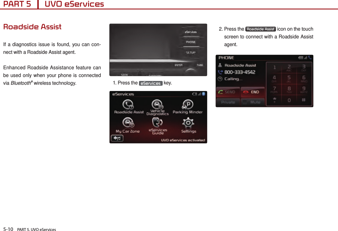 5-10    PART 5. UVO eServicesPART 5      UVO eServices Roadside AssistIf a diagnostics issue is found, you can con-nect with a Roadside Assist agent.Enhanced Roadside Assistance feature can be used only when your phone is connected via Bluetooth® wireless technology. 1.  Press  the  eServices  key.2.  Press  the  Roadside Assist  icon on the touch screen to connect with a Roadside Assist agent. 