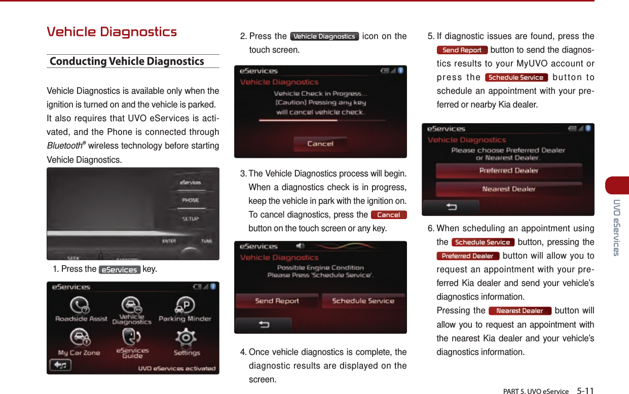       PART 5. UVO eService    5-11 UVO eServicesVehicle DiagnosticsConducting Vehicle DiagnosticsVehicle Diagnostics is available only when the ignition is turned on and the vehicle is parked. It also requires that UVO eServices is acti-vated, and the Phone is connected through Bluetooth® wireless technology before starting Vehicle Diagnostics.1.  Press  the  eServices  key.2.  Press  the  Vehicle Diagnostics  icon on the touch screen.3. The Vehicle Diagnostics process will begin. When a diagnostics check is in progress, keep the vehicle in park with the ignition on. To cancel diagnostics, press the Cancel button on the touch screen or any key.4.  Once vehicle diagnostics is complete, the diagnostic results are displayed on the screen.5.  If diagnostic issues are found, press the Send Report  button to send the diagnos-tics results to your MyUVO account or press the  Schedule Service  button to schedule an appointment with your pre-ferred or nearby Kia dealer.6. When scheduling an appointment using the  Schedule Service  button, pressing the Preferred Dealer  button will allow you to request an appointment with your pre-ferred Kia dealer and send your vehicle’s diagnostics information.   Pressing the  Nearest Dealer  button will allow you to request an appointment with the nearest Kia dealer and your vehicle’s diagnostics information.