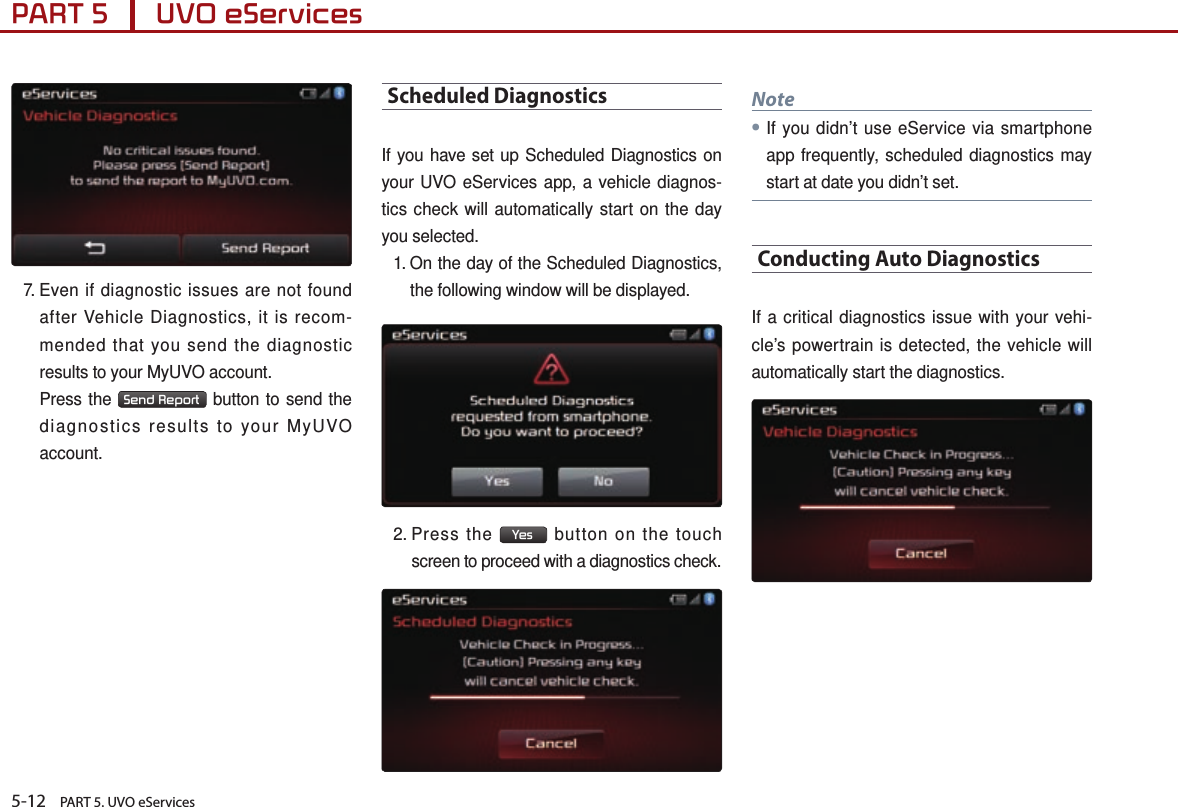 5-12    PART 5. UVO eServicesPART 5      UVO eServices 7.  Even if diagnostic issues are not found after Vehicle Diagnostics, it is recom-mended that you send the diagnostic results to your MyUVO account.   Press the  Send Report  button to send the diagnostics results to your MyUVO account.Scheduled DiagnosticsIf you have set up Scheduled Diagnostics on your UVO eServices app, a vehicle diagnos-tics check will automatically start on the day you selected.1.  On the day of the Scheduled Diagnostics, the following window will be displayed.2.  Press  the  Yes  button on the touch screen to proceed with a diagnostics check.Note●If you didn’t use eService via smartphone app frequently, scheduled diagnostics may start at date you didn’t set.Conducting Auto DiagnosticsIf a critical diagnostics issue with your vehi-cle’s powertrain is detected, the vehicle will automatically start the diagnostics. 