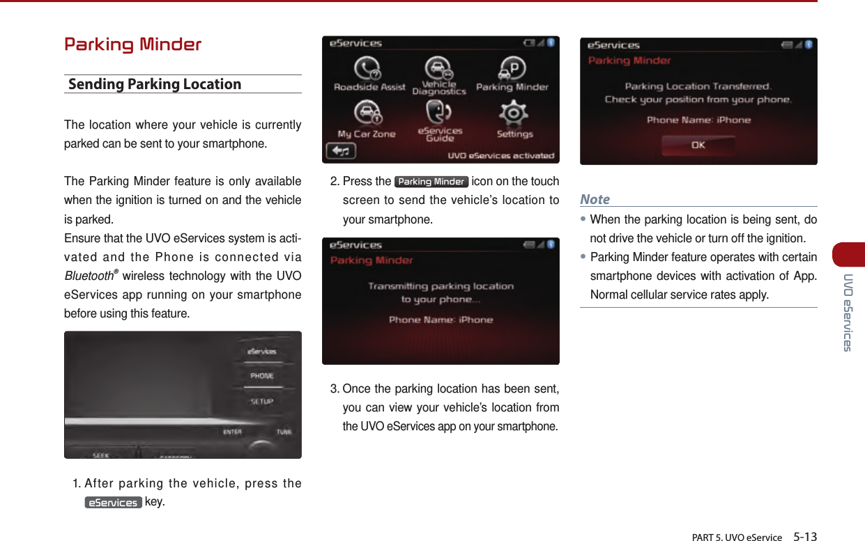       PART 5. UVO eService    5-13 UVO eServicesParking MinderSending Parking LocationThe location where your vehicle is currently parked can be sent to your smartphone.The Parking Minder feature is only available when the ignition is turned on and the vehicle is parked. Ensure that the UVO eServices system is acti-vated and the Phone is connected via Bluetooth® wireless technology with the UVO eServices app running on your smartphone before using this feature.1.  After parking the vehicle, press the eServices  key.2.  Press  the  Parking Minder  icon on the touch screen to send the vehicle’s location to your smartphone.  3.  Once the parking location has been sent, you can view your vehicle’s location from the UVO eServices app on your smartphone.Note●When the parking location is being sent, do not drive the vehicle or turn off the ignition. ●Parking Minder feature operates with certain smartphone devices with activation of App. Normal cellular service rates apply.